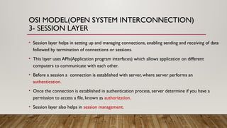 OSI MODEL(OPEN SYSTEM INTERCONNECTION)
3- SESSION LAYER
• Session layer helps in setting up and managing connections, enabling sending and receiving of data
followed by termination of connections or sessions.
• This layer uses APIs(Application program interfaces) which allows application on different
computers to communicate with each other.
• Before a session a connection is established with server, where server performs an
authentication.
• Once the connection is established in authentication process, server determine if you have a
permission to access a file, known as authorization.
• Session layer also helps in session management.
 