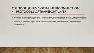 OSI MODEL(OPEN SYSTEM INTERCONNECTION)
4- PROTOCOLS OFTRANSPORT LAYER
• Protocols of transport layers are: Transmission Control Protocol & User Datagram Protocol
• Services of transport layers are: Connection-oriented Transmission & Connectionless
Transmission
 