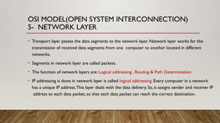 OSI MODEL(OPEN SYSTEM INTERCONNECTION)
5- NETWORK LAYER
• Transport layer passes the data segments to the network layer. Network layer works for the
transmission of received data segments from one computer to another located in different
networks.
• Segments in network layer are called packets.
• The function of network layers are: Logical addressing , Routing & Path Determination
• IP addressing is done in network layer is called logical addressing. Every computer in a network
has a unique IP address.This layer deals with the data delivery. So, it assigns sender and receiver IP
address to each data packet, so that each data packet can reach the correct destination.
 