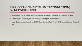 OSI MODEL(OPEN SYSTEM INTERCONNECTION)
5- NETWORK LAYER
• A computer can be connected to an internet server or a computer in a number of ways.
• Choosing the best data path for delivery is called path determination
• Layer 3 uses protocols such as (OSPF)Open Shortest Path First, BGP(Broader Gateway Protocol)
etc.
 