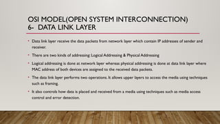 OSI MODEL(OPEN SYSTEM INTERCONNECTION)
6- DATA LINK LAYER
• Data link layer receive the data packets from network layer which contain IP addresses of sender and
receiver.
• There are two kinds of addressing: Logical Addressing & Physical Addressing
• Logical addressing is done at network layer whereas physical addressing is done at data link layer where
MAC address of both devices are assigned to the received data packets.
• The data link layer performs two operations. It allows upper layers to access the media using techniques
such as framing.
• It also controls how data is placed and received from a media using techniques such as media access
control and error detection.
 