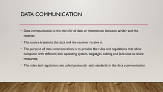 DATA COMMUNICATION
• Data communication is the transfer of data or information between sender and the
receiver.
• The source transmits the data and the receiver receive it.
• The purpose of data communication is to provide the rules and regulations that allow
computer with different disk operating system, languages, cabling and locations to share
resources.
• The rules and regulations are called protocols and standards in the data communication.
 