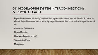 OSI MODEL(OPEN SYSTEM INTERCONNECTION)
7- PHYSICAL LAYER
• Physical link convert this binary sequence into signals and transmit over local media. It can be an
electrical signal in case of cooper wire , light signal in case of fiber optic and radio signal in case of
air.
• Cables and Connectors
• PhysicalTopology
• Hardware(Repeaters , Hub)
• Transmission Mode
• Multiplexing
 