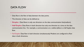 DATA FLOW
• Data flow is the flow of data between the data points.
• The direction of data can be defined as:
• Simplex : Data flows in only one direction on the data communication line(medium).
• Half Duplex: Data flows in both direction but only one direction at a time on the data
communication line. For example, a communication on a walkie-talkies is a half duplex data
flow.
• Full Duplex: Data flow in both direction simultaneously. Modems are configured to flow
data in both directions.
 