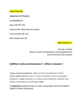 Submitted By..
Abdullah-Al-Shahed.
ID:1834902507.
Dep: CSE 49th
EVE
Course Title: Data Communication.
Course Code:CSE-313
Sub: Assignment-01.
Submitted To…
Pranab. B .Nath.
Senior Lecturer of computer science department.
City University (city campus).
(1)What is data communication.? , What is network.?
Data communications refers to the transmission of this
digital data between two or more computers and a computer
network or data network is a telecommunications network that
allows computers to exchange data.
A network consists of two or more computers that are linked in
order to share resources.
 