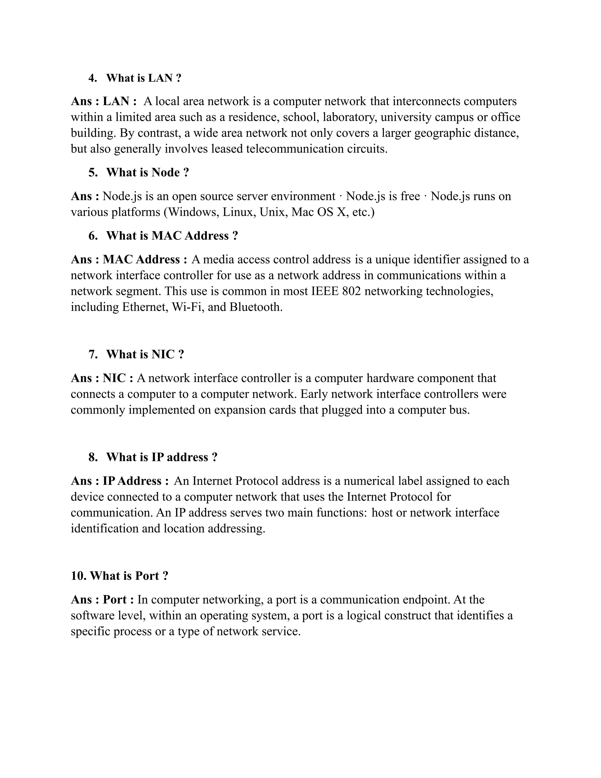 4. What is LAN ?
Ans : LAN : A local area network is a computer network that interconnects computers
within a limited area such as a residence, school, laboratory, university campus or office
building. By contrast, a wide area network not only covers a larger geographic distance,
but also generally involves leased telecommunication circuits.
5. What is Node ?
Ans : Node.js is an open source server environment · Node.js is free · Node.js runs on
various platforms (Windows, Linux, Unix, Mac OS X, etc.)
6. What is MAC Address ?
Ans : MAC Address : A media access control address is a unique identifier assigned to a
network interface controller for use as a network address in communications within a
network segment. This use is common in most IEEE 802 networking technologies,
including Ethernet, Wi-Fi, and Bluetooth.
7. What is NIC ?
Ans : NIC : A network interface controller is a computer hardware component that
connects a computer to a computer network. Early network interface controllers were
commonly implemented on expansion cards that plugged into a computer bus.
8. What is IP address ?
Ans : IPAddress : An Internet Protocol address is a numerical label assigned to each
device connected to a computer network that uses the Internet Protocol for
communication. An IP address serves two main functions: host or network interface
identification and location addressing.
10. What is Port ?
Ans : Port : In computer networking, a port is a communication endpoint. At the
software level, within an operating system, a port is a logical construct that identifies a
specific process or a type of network service.
 