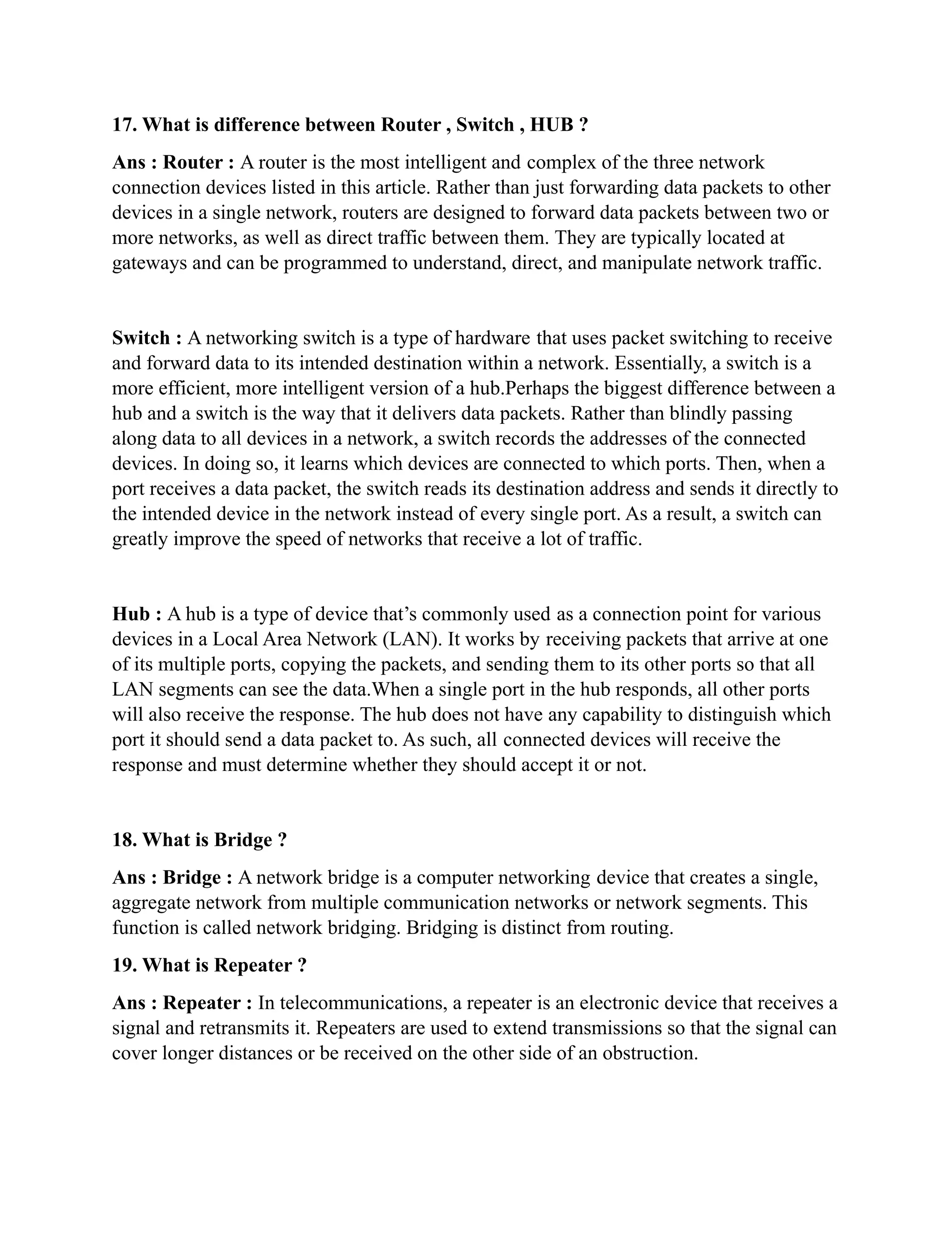 17. What is difference between Router , Switch , HUB ?
Ans : Router : A router is the most intelligent and complex of the three network
connection devices listed in this article. Rather than just forwarding data packets to other
devices in a single network, routers are designed to forward data packets between two or
more networks, as well as direct traffic between them. They are typically located at
gateways and can be programmed to understand, direct, and manipulate network traffic.
Switch : A networking switch is a type of hardware that uses packet switching to receive
and forward data to its intended destination within a network. Essentially, a switch is a
more efficient, more intelligent version of a hub.Perhaps the biggest difference between a
hub and a switch is the way that it delivers data packets. Rather than blindly passing
along data to all devices in a network, a switch records the addresses of the connected
devices. In doing so, it learns which devices are connected to which ports. Then, when a
port receives a data packet, the switch reads its destination address and sends it directly to
the intended device in the network instead of every single port. As a result, a switch can
greatly improve the speed of networks that receive a lot of traffic.
Hub : A hub is a type of device that’s commonly used as a connection point for various
devices in a Local Area Network (LAN). It works by receiving packets that arrive at one
of its multiple ports, copying the packets, and sending them to its other ports so that all
LAN segments can see the data.When a single port in the hub responds, all other ports
will also receive the response. The hub does not have any capability to distinguish which
port it should send a data packet to. As such, all connected devices will receive the
response and must determine whether they should accept it or not.
18. What is Bridge ?
Ans : Bridge : A network bridge is a computer networking device that creates a single,
aggregate network from multiple communication networks or network segments. This
function is called network bridging. Bridging is distinct from routing.
19. What is Repeater ?
Ans : Repeater : In telecommunications, a repeater is an electronic device that receives a
signal and retransmits it. Repeaters are used to extend transmissions so that the signal can
cover longer distances or be received on the other side of an obstruction.
 
