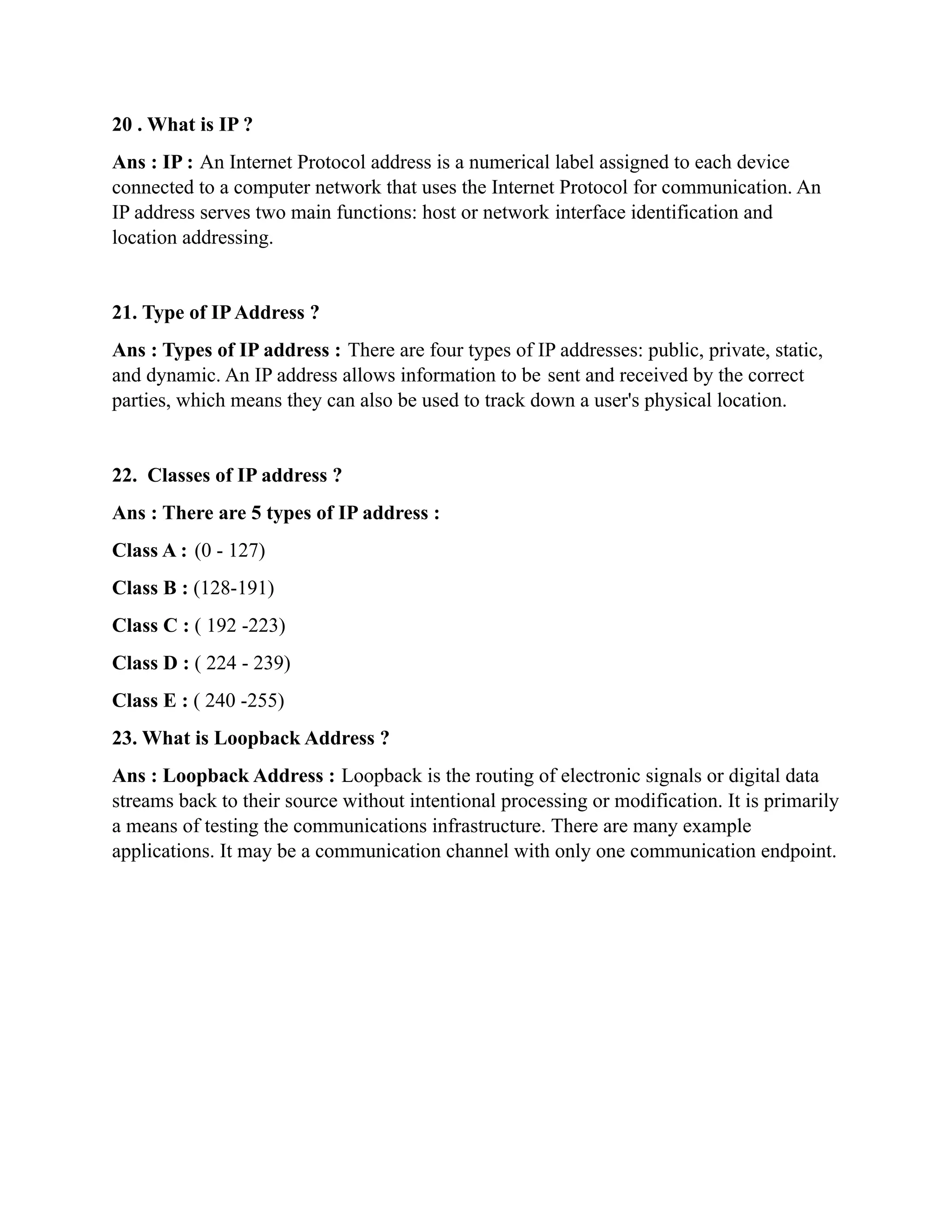 20 . What is IP ?
Ans : IP : An Internet Protocol address is a numerical label assigned to each device
connected to a computer network that uses the Internet Protocol for communication. An
IP address serves two main functions: host or network interface identification and
location addressing.
21. Type of IPAddress ?
Ans : Types of IP address : There are four types of IP addresses: public, private, static,
and dynamic. An IP address allows information to be sent and received by the correct
parties, which means they can also be used to track down a user's physical location.
22. Classes of IP address ?
Ans : There are 5 types of IP address :
Class A : (0 - 127)
Class B : (128-191)
Class C : ( 192 -223)
Class D : ( 224 - 239)
Class E : ( 240 -255)
23. What is Loopback Address ?
Ans : Loopback Address : Loopback is the routing of electronic signals or digital data
streams back to their source without intentional processing or modification. It is primarily
a means of testing the communications infrastructure. There are many example
applications. It may be a communication channel with only one communication endpoint.
 