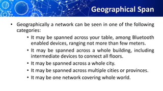 Geographical Span
• Geographically a network can be seen in one of the following
categories:
• It may be spanned across your table, among Bluetooth
enabled devices, ranging not more than few meters.
• It may be spanned across a whole building, including
intermediate devices to connect all floors.
• It may be spanned across a whole city.
• It may be spanned across multiple cities or provinces.
• It may be one network covering whole world.
 