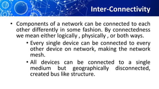Inter-Connectivity
• Components of a network can be connected to each
other differently in some fashion. By connectedness
we mean either logically , physically , or both ways.
• Every single device can be connected to every
other device on network, making the network
mesh.
• All devices can be connected to a single
medium but geographically disconnected,
created bus like structure.
 