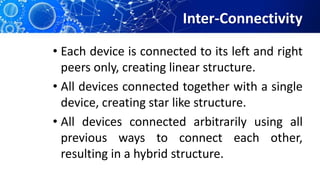Inter-Connectivity
• Each device is connected to its left and right
peers only, creating linear structure.
• All devices connected together with a single
device, creating star like structure.
• All devices connected arbitrarily using all
previous ways to connect each other,
resulting in a hybrid structure.
 
