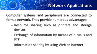 Network Applications
Computer systems and peripherals are connected to
form a network. They provide numerous advantages:
– Resource sharing such as printers and storage
devices
– Exchange of information by means of e-Mails and
FTP
– Information sharing by using Web or Internet
 