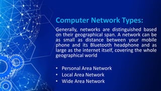 Computer Network Types:
Generally, networks are distinguished based
on their geographical span. A network can be
as small as distance between your mobile
phone and its Bluetooth headphone and as
large as the internet itself, covering the whole
geographical world
• Personal Area Network
• Local Area Network
• Wide Area Network
 