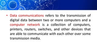 • Data communications refers to the transmission of
digital data between two or more computers and a
computer network is a collection of computers,
printers, routers, switches, and other devices that
are able to communicate with each other over some
transmission media.
 