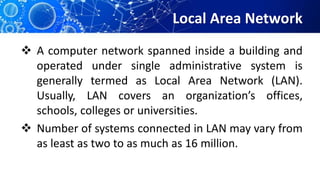 Local Area Network
 A computer network spanned inside a building and
operated under single administrative system is
generally termed as Local Area Network (LAN).
Usually, LAN covers an organization’s offices,
schools, colleges or universities.
 Number of systems connected in LAN may vary from
as least as two to as much as 16 million.
 