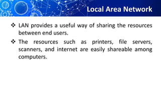 Local Area Network
 LAN provides a useful way of sharing the resources
between end users.
 The resources such as printers, file servers,
scanners, and internet are easily shareable among
computers.
 