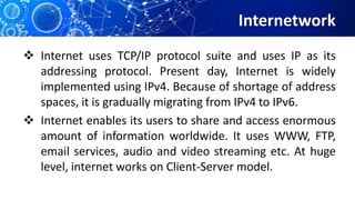 Internetwork
 Internet uses TCP/IP protocol suite and uses IP as its
addressing protocol. Present day, Internet is widely
implemented using IPv4. Because of shortage of address
spaces, it is gradually migrating from IPv4 to IPv6.
 Internet enables its users to share and access enormous
amount of information worldwide. It uses WWW, FTP,
email services, audio and video streaming etc. At huge
level, internet works on Client-Server model.
 