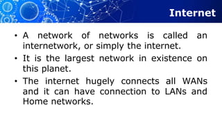 Internet
• A network of networks is called an
internetwork, or simply the internet.
• It is the largest network in existence on
this planet.
• The internet hugely connects all WANs
and it can have connection to LANs and
Home networks.
 