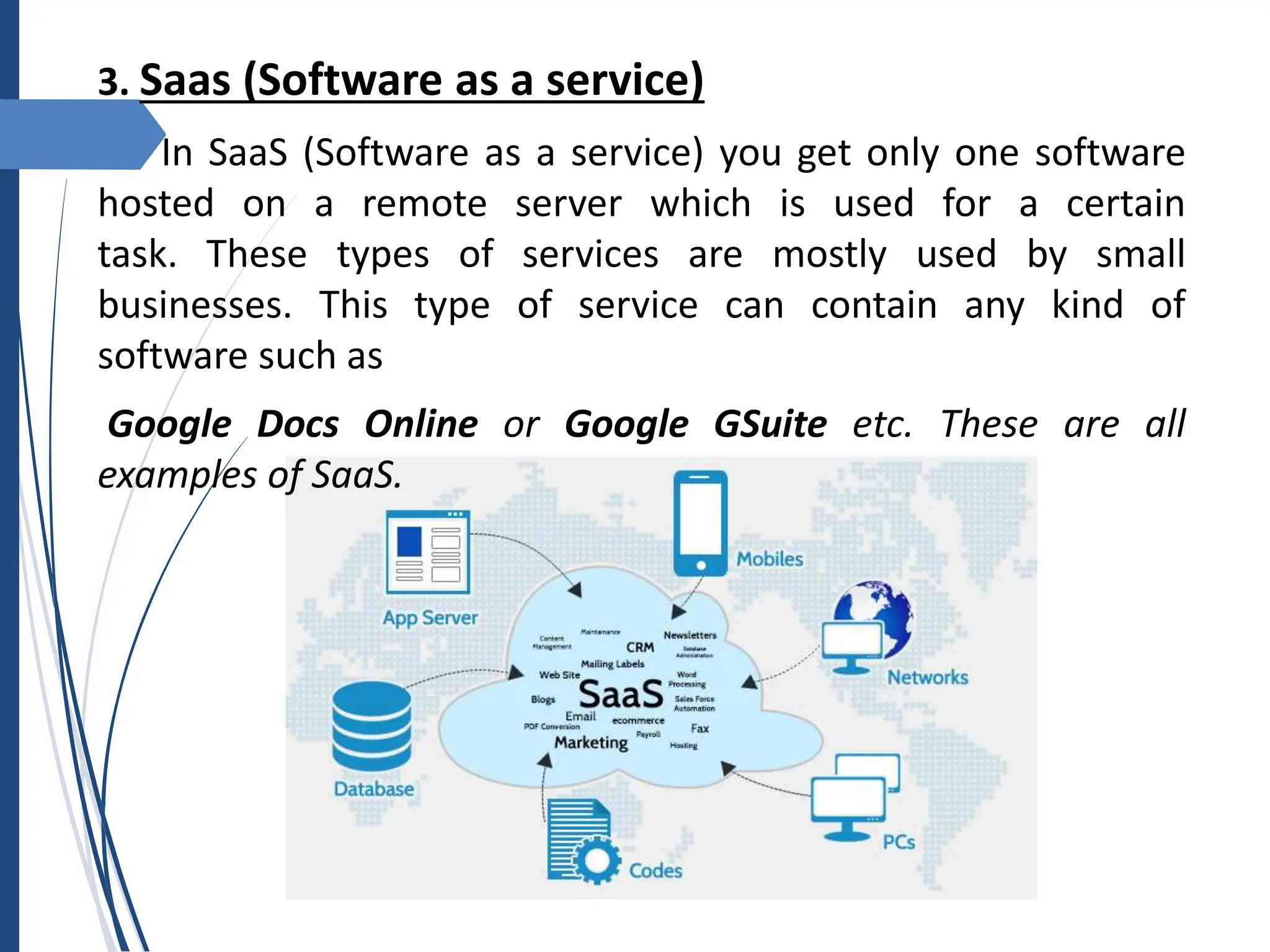 3. Saas (Software as a service)
In SaaS (Software as a service) you get only one software
hosted on a remote server which is used for a certain
task. These types of services are mostly used by small
businesses. This type of service can contain any kind of
software such as
Google Docs Online or Google GSuite etc. These are all
examples of SaaS.
 