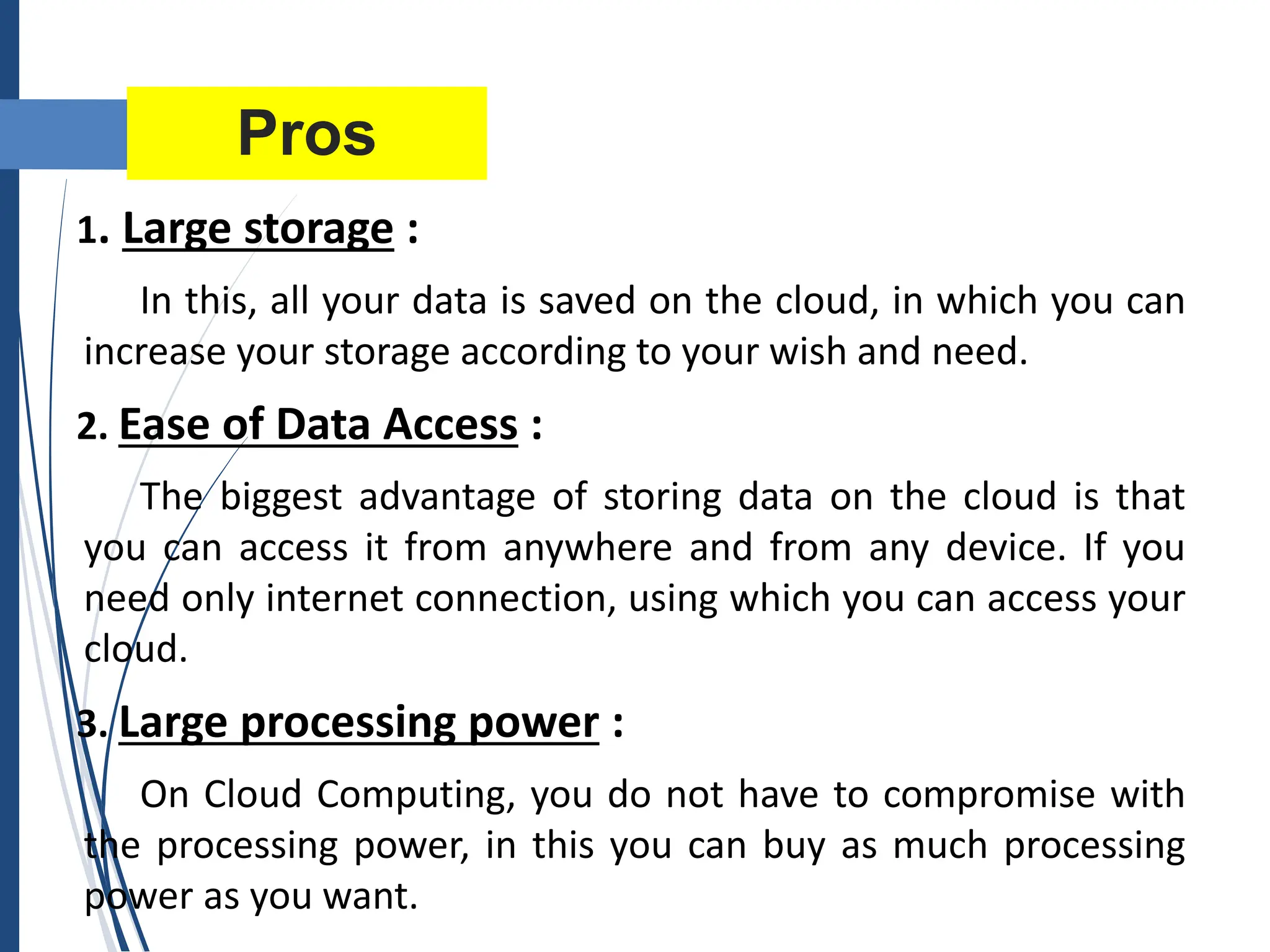 Pros
1. Large storage :
In this, all your data is saved on the cloud, in which you can
increase your storage according to your wish and need.
2. Ease of Data Access :
The biggest advantage of storing data on the cloud is that
you can access it from anywhere and from any device. If you
need only internet connection, using which you can access your
cloud.
3. Large processing power :
On Cloud Computing, you do not have to compromise with
the processing power, in this you can buy as much processing
power as you want.
 