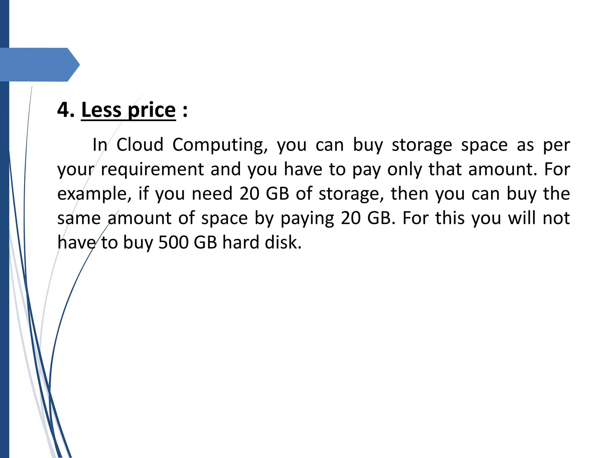 4. Less price :
In Cloud Computing, you can buy storage space as per
your requirement and you have to pay only that amount. For
example, if you need 20 GB of storage, then you can buy the
same amount of space by paying 20 GB. For this you will not
have to buy 500 GB hard disk.
 