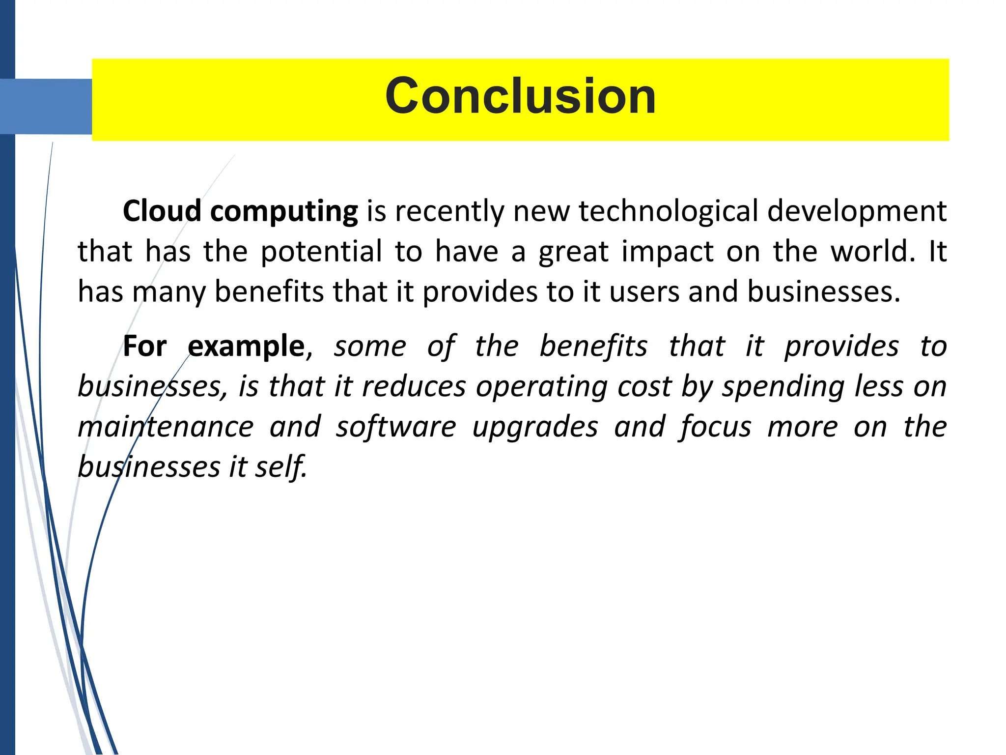 Conclusion
Cloud computing is recently new technological development
that has the potential to have a great impact on the world. It
has many benefits that it provides to it users and businesses.
For example, some of the benefits that it provides to
businesses, is that it reduces operating cost by spending less on
maintenance and software upgrades and focus more on the
businesses it self.
 