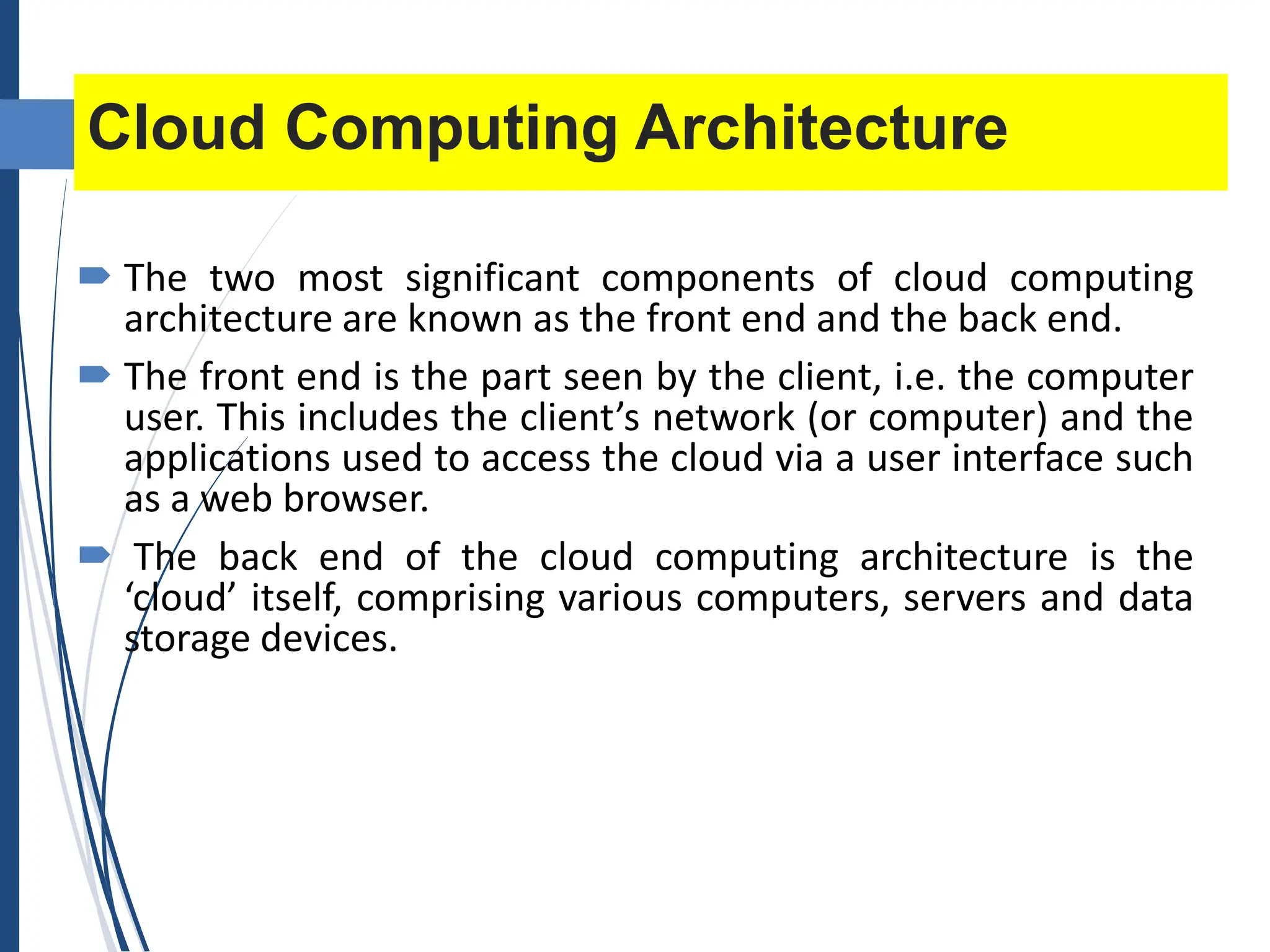 Cloud Computing Architecture
 The two most significant components of cloud computing
architecture are known as the front end and the back end.
 The front end is the part seen by the client, i.e. the computer
user. This includes the client’s network (or computer) and the
applications used to access the cloud via a user interface such
as a web browser.
 The back end of the cloud computing architecture is the
‘cloud’ itself, comprising various computers, servers and data
storage devices.
 