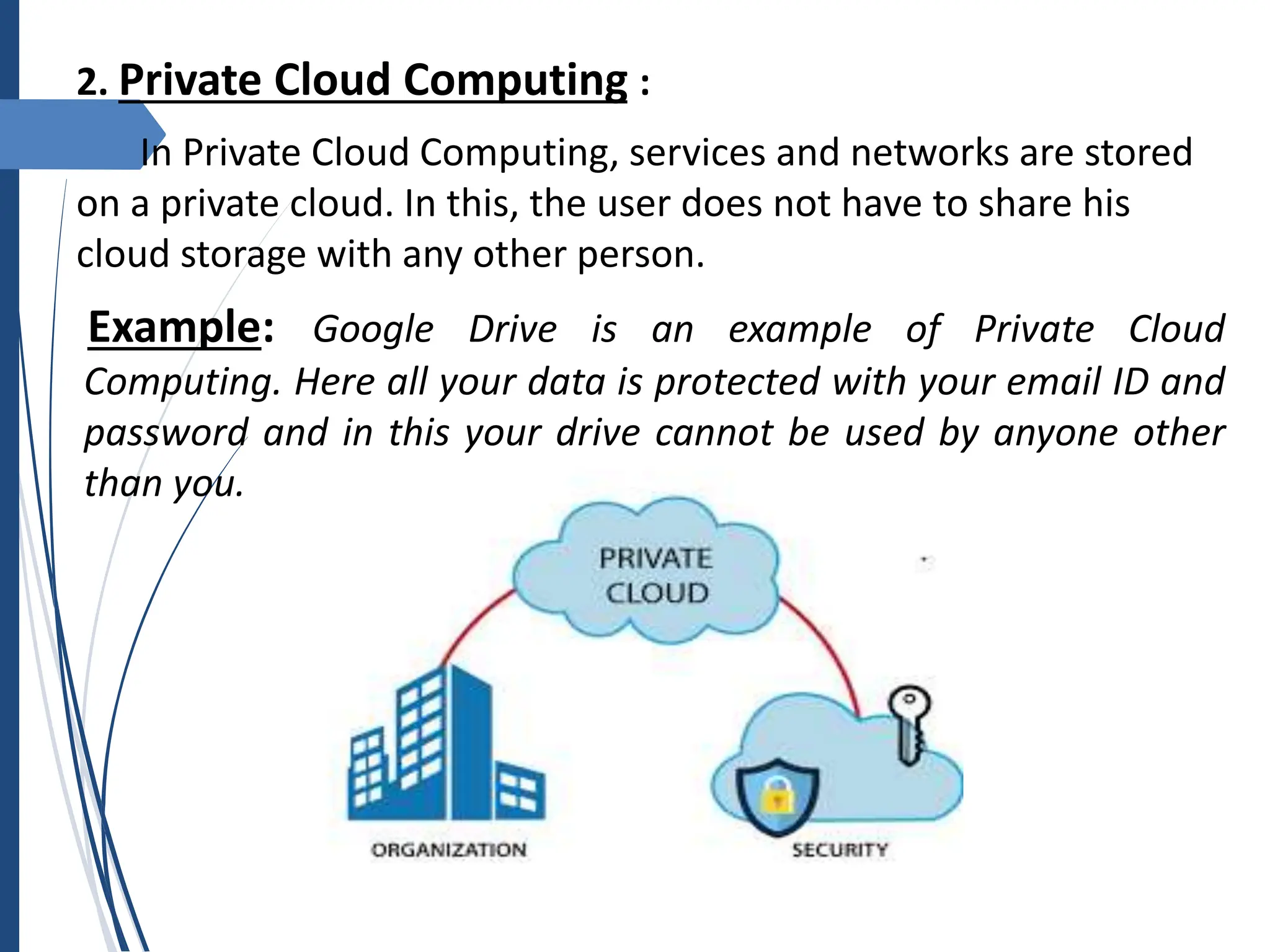 2. Private Cloud Computing :
In Private Cloud Computing, services and networks are stored
on a private cloud. In this, the user does not have to share his
cloud storage with any other person.
Example: Google Drive is an example of Private Cloud
Computing. Here all your data is protected with your email ID and
password and in this your drive cannot be used by anyone other
than you.
 