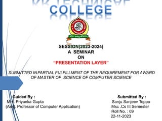 SESSION(2023-2024)
A SEMINAR
ON
“PRESENTATION LAYER”
SUBMITTED INPARTIAL FULFILLMENT OF THE REQUIREMENT FOR AWARD
OF MASTER OF SCIENCE OF COMPUTER SCIENCE
Guided By : Submitted By :
Mrs. Priyanka Gupta Sanju Sanjeev Toppo
(Asst. Professor of Computer Application) Msc .Cs III Semester
Roll No. : 09
22-11-2023
 