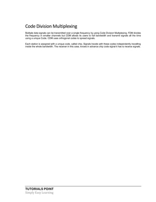 TUTORIALS POINT
Simply Easy Learning
Code Division Multiplexing
Multiple data signals can be transmitted over a single frequency by using Code Division Multiplexing. FDM divides
the frequency in smaller channels but CDM allows its users to full bandwidth and transmit signals all the time
using a unique Code. CDM uses orthogonal codes to spread signals.
Each station is assigned with a unique code, called chip. Signals travels with these codes independently travelling
inside the whole bandwidth. The receiver in this case, knows in advance chip code signal it has to receive signals.
 