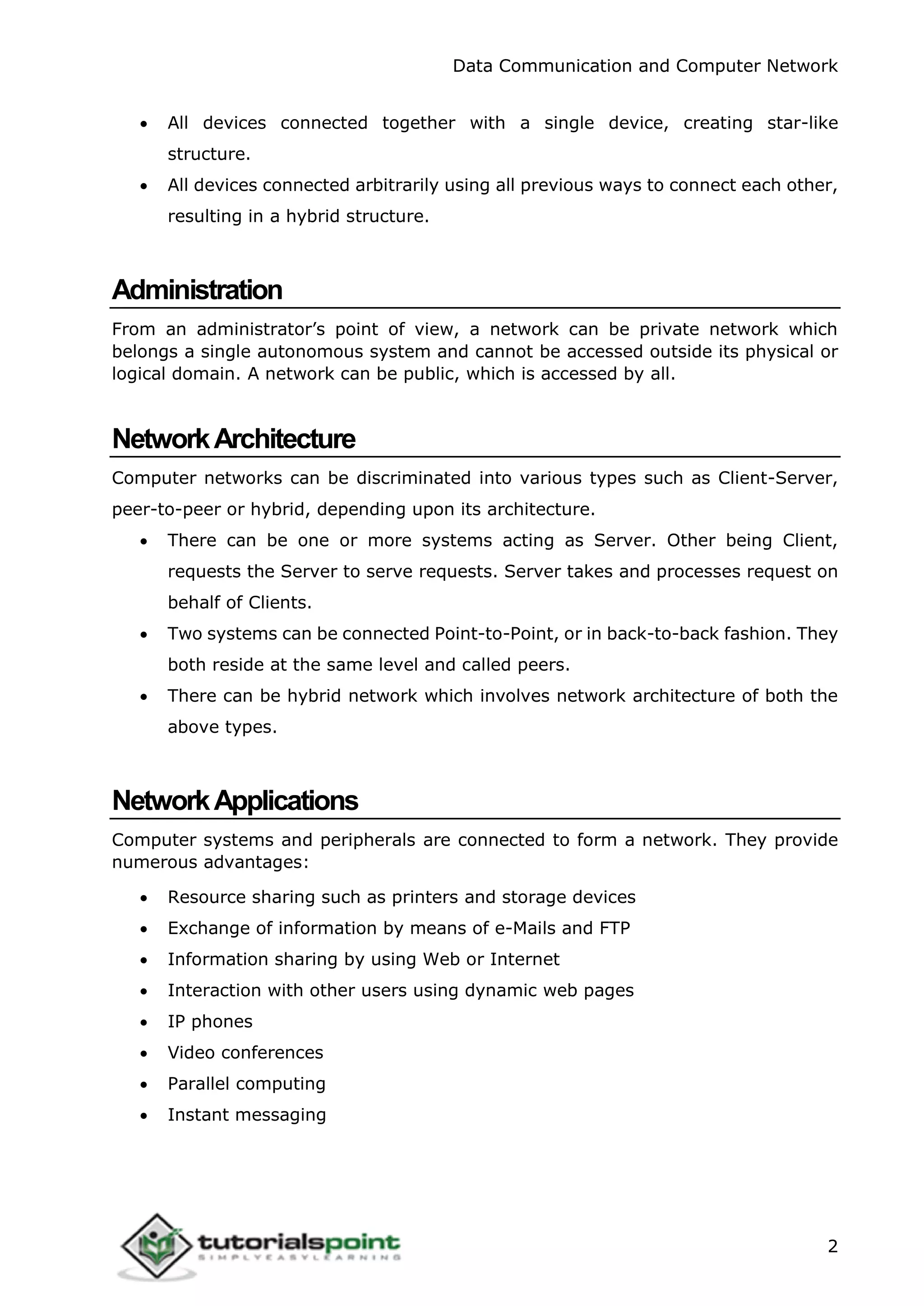 Data Communication and Computer Network
2
 All devices connected together with a single device, creating star-like
structure.
 All devices connected arbitrarily using all previous ways to connect each other,
resulting in a hybrid structure.
Administration
From an administrator’s point of view, a network can be private network which
belongs a single autonomous system and cannot be accessed outside its physical or
logical domain. A network can be public, which is accessed by all.
NetworkArchitecture
Computer networks can be discriminated into various types such as Client-Server,
peer-to-peer or hybrid, depending upon its architecture.
 There can be one or more systems acting as Server. Other being Client,
requests the Server to serve requests. Server takes and processes request on
behalf of Clients.
 Two systems can be connected Point-to-Point, or in back-to-back fashion. They
both reside at the same level and called peers.
 There can be hybrid network which involves network architecture of both the
above types.
NetworkApplications
Computer systems and peripherals are connected to form a network. They provide
numerous advantages:
 Resource sharing such as printers and storage devices
 Exchange of information by means of e-Mails and FTP
 Information sharing by using Web or Internet
 Interaction with other users using dynamic web pages
 IP phones
 Video conferences
 Parallel computing
 Instant messaging
 