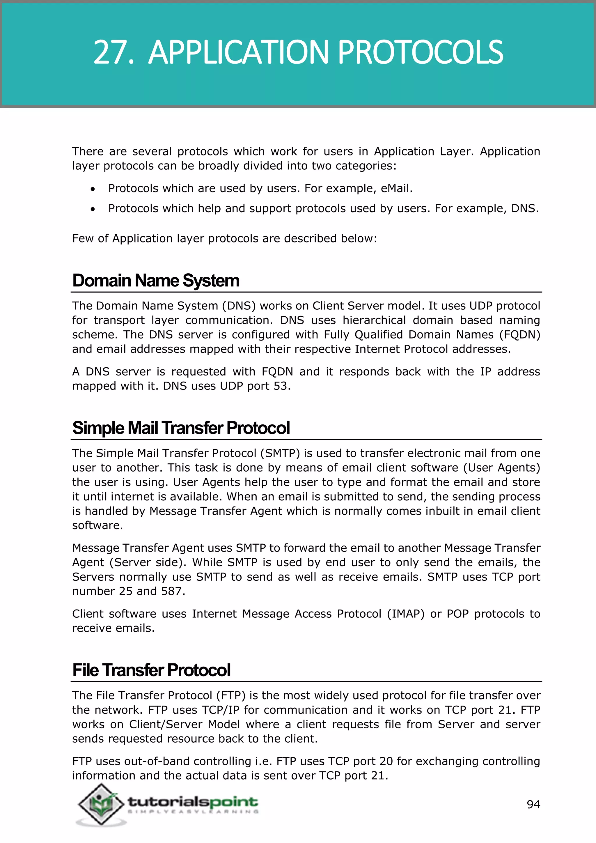 Data Communication and Computer Network
94
There are several protocols which work for users in Application Layer. Application
layer protocols can be broadly divided into two categories:
 Protocols which are used by users. For example, eMail.
 Protocols which help and support protocols used by users. For example, DNS.
Few of Application layer protocols are described below:
DomainNameSystem
The Domain Name System (DNS) works on Client Server model. It uses UDP protocol
for transport layer communication. DNS uses hierarchical domain based naming
scheme. The DNS server is configured with Fully Qualified Domain Names (FQDN)
and email addresses mapped with their respective Internet Protocol addresses.
A DNS server is requested with FQDN and it responds back with the IP address
mapped with it. DNS uses UDP port 53.
SimpleMailTransferProtocol
The Simple Mail Transfer Protocol (SMTP) is used to transfer electronic mail from one
user to another. This task is done by means of email client software (User Agents)
the user is using. User Agents help the user to type and format the email and store
it until internet is available. When an email is submitted to send, the sending process
is handled by Message Transfer Agent which is normally comes inbuilt in email client
software.
Message Transfer Agent uses SMTP to forward the email to another Message Transfer
Agent (Server side). While SMTP is used by end user to only send the emails, the
Servers normally use SMTP to send as well as receive emails. SMTP uses TCP port
number 25 and 587.
Client software uses Internet Message Access Protocol (IMAP) or POP protocols to
receive emails.
FileTransferProtocol
The File Transfer Protocol (FTP) is the most widely used protocol for file transfer over
the network. FTP uses TCP/IP for communication and it works on TCP port 21. FTP
works on Client/Server Model where a client requests file from Server and server
sends requested resource back to the client.
FTP uses out-of-band controlling i.e. FTP uses TCP port 20 for exchanging controlling
information and the actual data is sent over TCP port 21.
27. APPLICATION PROTOCOLS
 