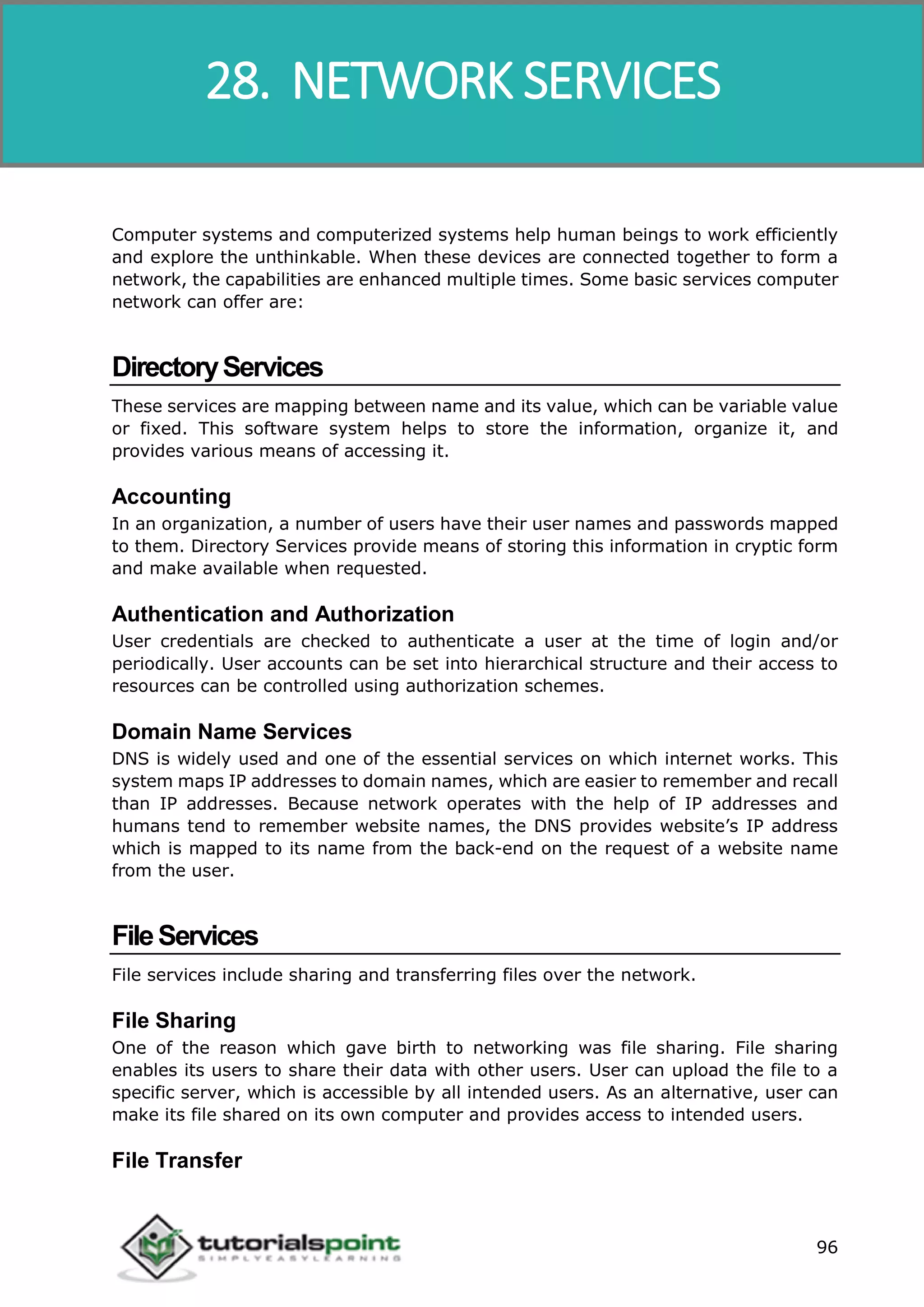Data Communication and Computer Network
96
Computer systems and computerized systems help human beings to work efficiently
and explore the unthinkable. When these devices are connected together to form a
network, the capabilities are enhanced multiple times. Some basic services computer
network can offer are:
DirectoryServices
These services are mapping between name and its value, which can be variable value
or fixed. This software system helps to store the information, organize it, and
provides various means of accessing it.
Accounting
In an organization, a number of users have their user names and passwords mapped
to them. Directory Services provide means of storing this information in cryptic form
and make available when requested.
Authentication and Authorization
User credentials are checked to authenticate a user at the time of login and/or
periodically. User accounts can be set into hierarchical structure and their access to
resources can be controlled using authorization schemes.
Domain Name Services
DNS is widely used and one of the essential services on which internet works. This
system maps IP addresses to domain names, which are easier to remember and recall
than IP addresses. Because network operates with the help of IP addresses and
humans tend to remember website names, the DNS provides website’s IP address
which is mapped to its name from the back-end on the request of a website name
from the user.
FileServices
File services include sharing and transferring files over the network.
File Sharing
One of the reason which gave birth to networking was file sharing. File sharing
enables its users to share their data with other users. User can upload the file to a
specific server, which is accessible by all intended users. As an alternative, user can
make its file shared on its own computer and provides access to intended users.
File Transfer
28. NETWORK SERVICES
 