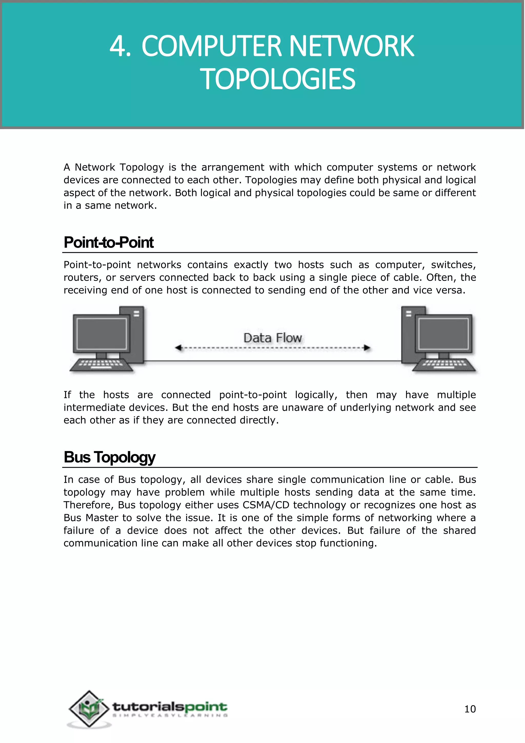 Data Communication and Computer Network
10
A Network Topology is the arrangement with which computer systems or network
devices are connected to each other. Topologies may define both physical and logical
aspect of the network. Both logical and physical topologies could be same or different
in a same network.
Point-to-Point
Point-to-point networks contains exactly two hosts such as computer, switches,
routers, or servers connected back to back using a single piece of cable. Often, the
receiving end of one host is connected to sending end of the other and vice versa.
If the hosts are connected point-to-point logically, then may have multiple
intermediate devices. But the end hosts are unaware of underlying network and see
each other as if they are connected directly.
BusTopology
In case of Bus topology, all devices share single communication line or cable. Bus
topology may have problem while multiple hosts sending data at the same time.
Therefore, Bus topology either uses CSMA/CD technology or recognizes one host as
Bus Master to solve the issue. It is one of the simple forms of networking where a
failure of a device does not affect the other devices. But failure of the shared
communication line can make all other devices stop functioning.
4. COMPUTER NETWORK
TOPOLOGIES
 