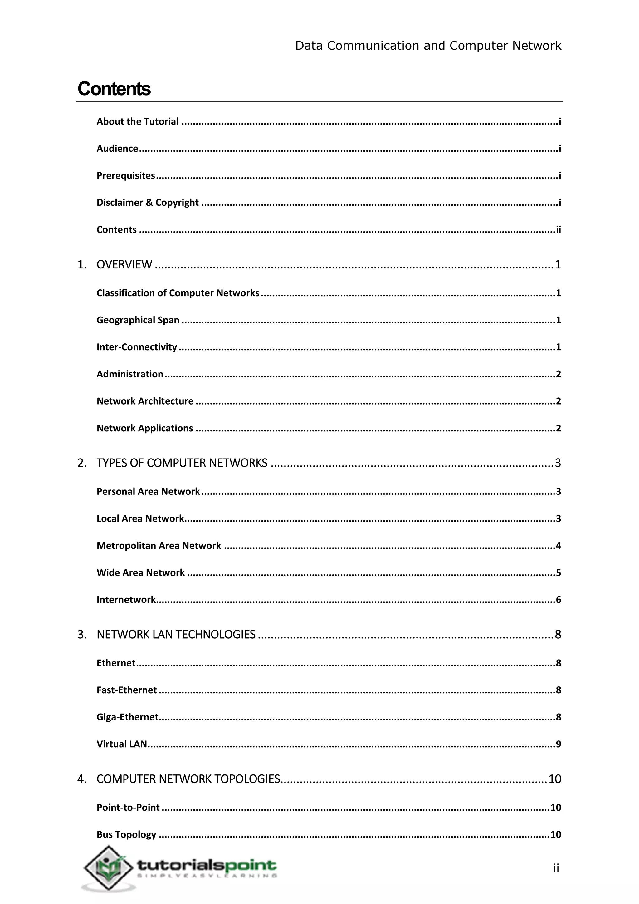 Data Communication and Computer Network
ii
Contents
About the Tutorial .....................................................................................................................................i
Audience....................................................................................................................................................i
Prerequisites..............................................................................................................................................i
Disclaimer & Copyright ..............................................................................................................................i
Contents ...................................................................................................................................................ii
1. OVERVIEW ............................................................................................................................1
Classification of Computer Networks........................................................................................................1
Geographical Span ....................................................................................................................................1
Inter-Connectivity.....................................................................................................................................1
Administration..........................................................................................................................................2
Network Architecture ...............................................................................................................................2
Network Applications ...............................................................................................................................2
2. TYPES OF COMPUTER NETWORKS ........................................................................................3
Personal Area Network.............................................................................................................................3
Local Area Network...................................................................................................................................3
Metropolitan Area Network .....................................................................................................................4
Wide Area Network ..................................................................................................................................5
Internetwork.............................................................................................................................................6
3. NETWORK LAN TECHNOLOGIES ............................................................................................8
Ethernet....................................................................................................................................................8
Fast-Ethernet ............................................................................................................................................8
Giga-Ethernet............................................................................................................................................8
Virtual LAN................................................................................................................................................9
4. COMPUTER NETWORK TOPOLOGIES...................................................................................10
Point-to-Point .........................................................................................................................................10
Bus Topology ..........................................................................................................................................10
 