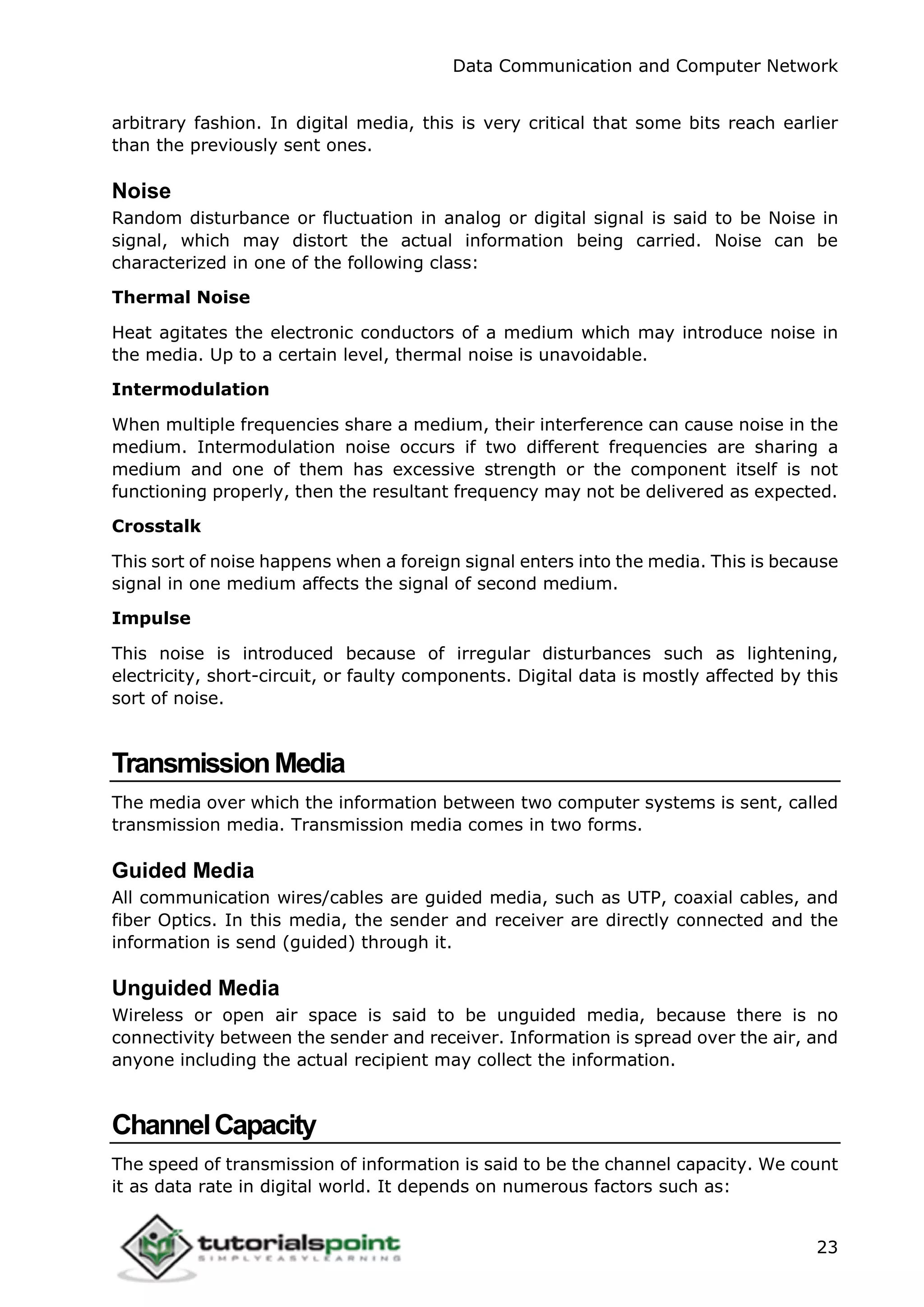 Data Communication and Computer Network
23
arbitrary fashion. In digital media, this is very critical that some bits reach earlier
than the previously sent ones.
Noise
Random disturbance or fluctuation in analog or digital signal is said to be Noise in
signal, which may distort the actual information being carried. Noise can be
characterized in one of the following class:
Thermal Noise
Heat agitates the electronic conductors of a medium which may introduce noise in
the media. Up to a certain level, thermal noise is unavoidable.
Intermodulation
When multiple frequencies share a medium, their interference can cause noise in the
medium. Intermodulation noise occurs if two different frequencies are sharing a
medium and one of them has excessive strength or the component itself is not
functioning properly, then the resultant frequency may not be delivered as expected.
Crosstalk
This sort of noise happens when a foreign signal enters into the media. This is because
signal in one medium affects the signal of second medium.
Impulse
This noise is introduced because of irregular disturbances such as lightening,
electricity, short-circuit, or faulty components. Digital data is mostly affected by this
sort of noise.
TransmissionMedia
The media over which the information between two computer systems is sent, called
transmission media. Transmission media comes in two forms.
Guided Media
All communication wires/cables are guided media, such as UTP, coaxial cables, and
fiber Optics. In this media, the sender and receiver are directly connected and the
information is send (guided) through it.
Unguided Media
Wireless or open air space is said to be unguided media, because there is no
connectivity between the sender and receiver. Information is spread over the air, and
anyone including the actual recipient may collect the information.
ChannelCapacity
The speed of transmission of information is said to be the channel capacity. We count
it as data rate in digital world. It depends on numerous factors such as:
 