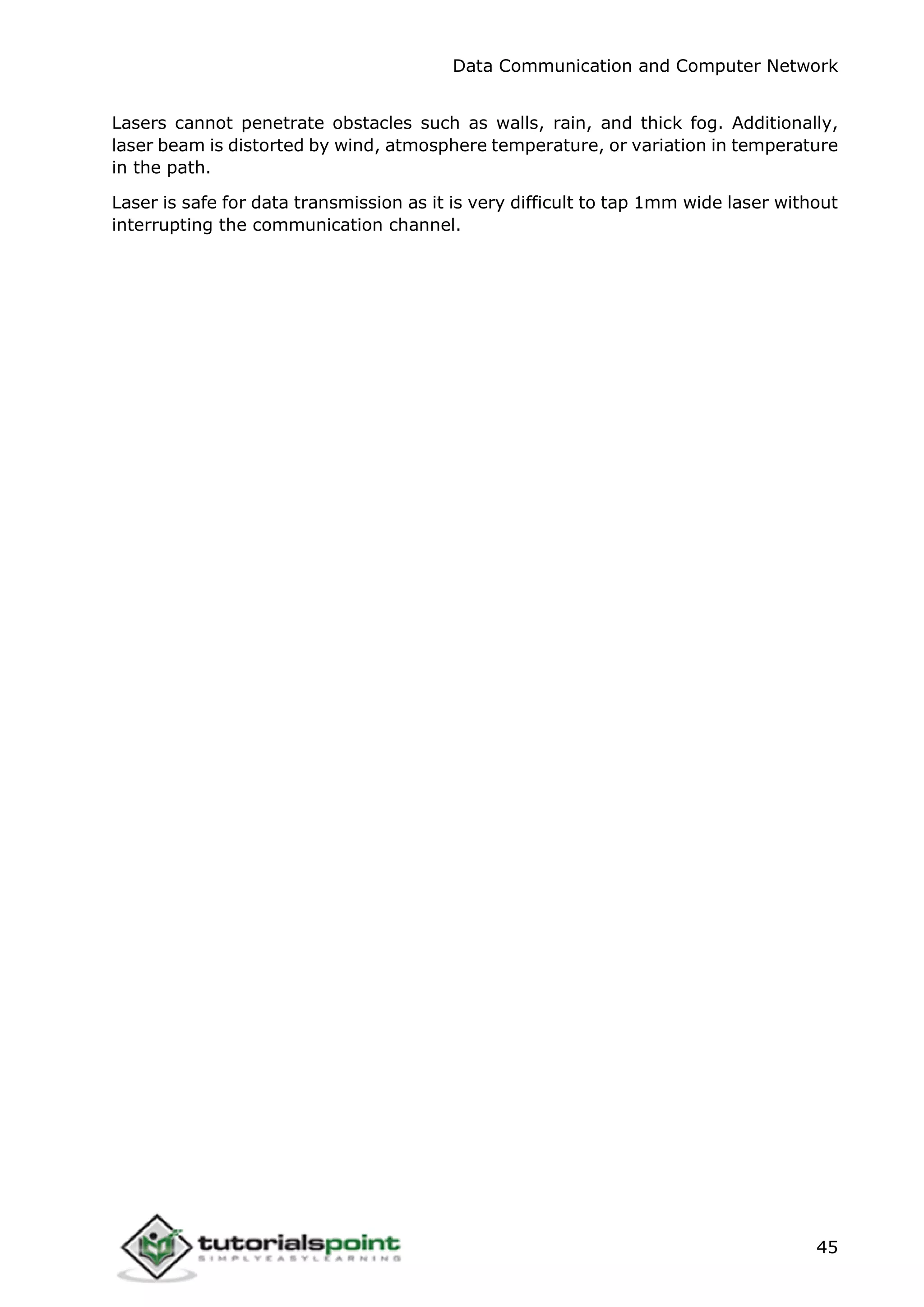 Data Communication and Computer Network
45
Lasers cannot penetrate obstacles such as walls, rain, and thick fog. Additionally,
laser beam is distorted by wind, atmosphere temperature, or variation in temperature
in the path.
Laser is safe for data transmission as it is very difficult to tap 1mm wide laser without
interrupting the communication channel.
 