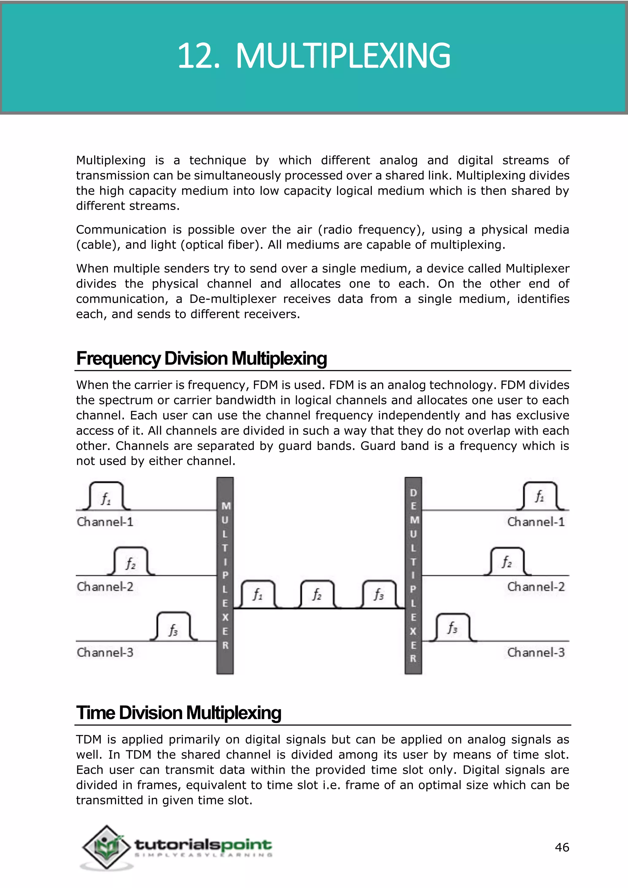 Data Communication and Computer Network
46
Multiplexing is a technique by which different analog and digital streams of
transmission can be simultaneously processed over a shared link. Multiplexing divides
the high capacity medium into low capacity logical medium which is then shared by
different streams.
Communication is possible over the air (radio frequency), using a physical media
(cable), and light (optical fiber). All mediums are capable of multiplexing.
When multiple senders try to send over a single medium, a device called Multiplexer
divides the physical channel and allocates one to each. On the other end of
communication, a De-multiplexer receives data from a single medium, identifies
each, and sends to different receivers.
FrequencyDivisionMultiplexing
When the carrier is frequency, FDM is used. FDM is an analog technology. FDM divides
the spectrum or carrier bandwidth in logical channels and allocates one user to each
channel. Each user can use the channel frequency independently and has exclusive
access of it. All channels are divided in such a way that they do not overlap with each
other. Channels are separated by guard bands. Guard band is a frequency which is
not used by either channel.
TimeDivisionMultiplexing
TDM is applied primarily on digital signals but can be applied on analog signals as
well. In TDM the shared channel is divided among its user by means of time slot.
Each user can transmit data within the provided time slot only. Digital signals are
divided in frames, equivalent to time slot i.e. frame of an optimal size which can be
transmitted in given time slot.
12. MULTIPLEXING
 