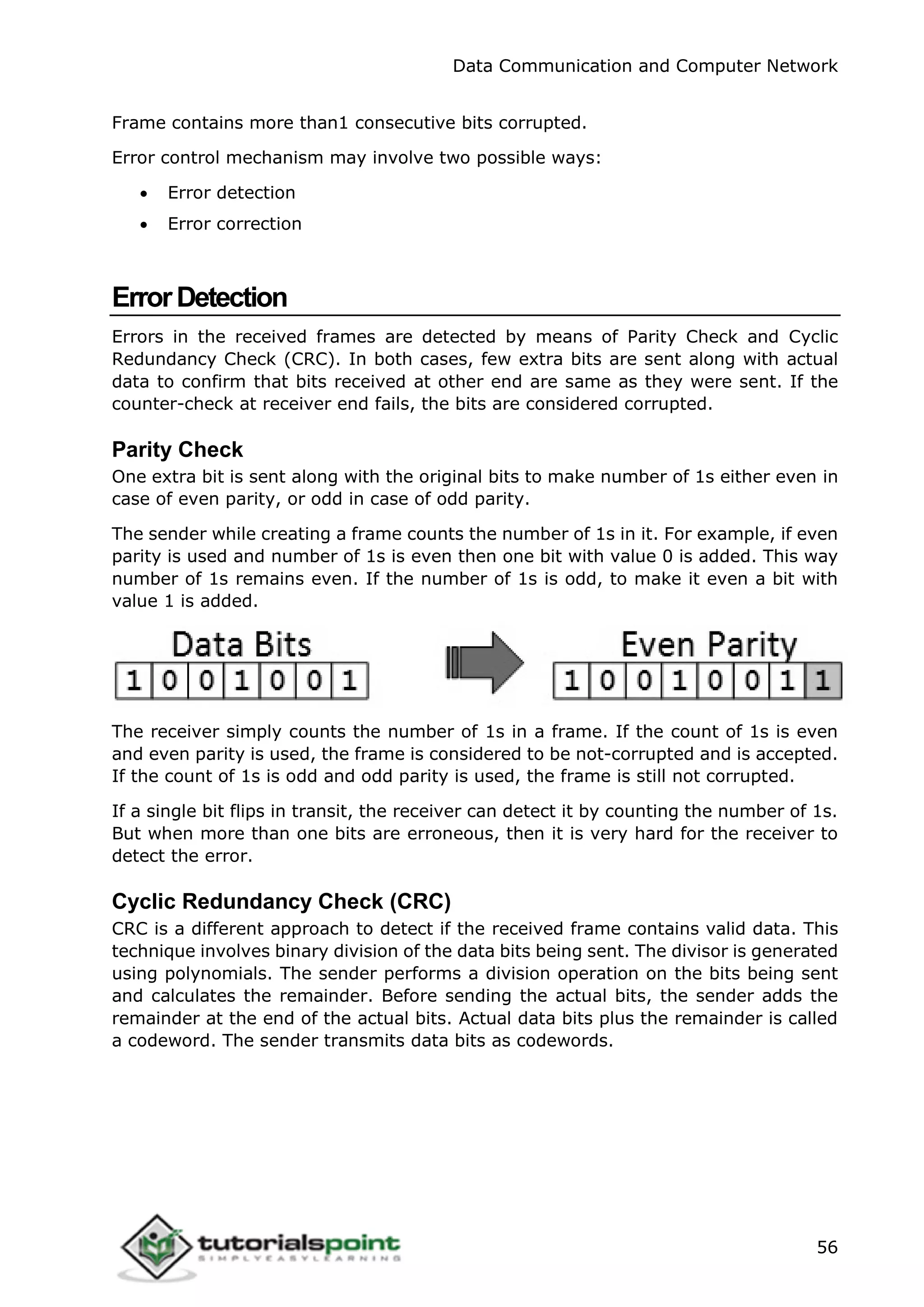 Data Communication and Computer Network
56
Frame contains more than1 consecutive bits corrupted.
Error control mechanism may involve two possible ways:
 Error detection
 Error correction
ErrorDetection
Errors in the received frames are detected by means of Parity Check and Cyclic
Redundancy Check (CRC). In both cases, few extra bits are sent along with actual
data to confirm that bits received at other end are same as they were sent. If the
counter-check at receiver end fails, the bits are considered corrupted.
Parity Check
One extra bit is sent along with the original bits to make number of 1s either even in
case of even parity, or odd in case of odd parity.
The sender while creating a frame counts the number of 1s in it. For example, if even
parity is used and number of 1s is even then one bit with value 0 is added. This way
number of 1s remains even. If the number of 1s is odd, to make it even a bit with
value 1 is added.
The receiver simply counts the number of 1s in a frame. If the count of 1s is even
and even parity is used, the frame is considered to be not-corrupted and is accepted.
If the count of 1s is odd and odd parity is used, the frame is still not corrupted.
If a single bit flips in transit, the receiver can detect it by counting the number of 1s.
But when more than one bits are erroneous, then it is very hard for the receiver to
detect the error.
Cyclic Redundancy Check (CRC)
CRC is a different approach to detect if the received frame contains valid data. This
technique involves binary division of the data bits being sent. The divisor is generated
using polynomials. The sender performs a division operation on the bits being sent
and calculates the remainder. Before sending the actual bits, the sender adds the
remainder at the end of the actual bits. Actual data bits plus the remainder is called
a codeword. The sender transmits data bits as codewords.
 