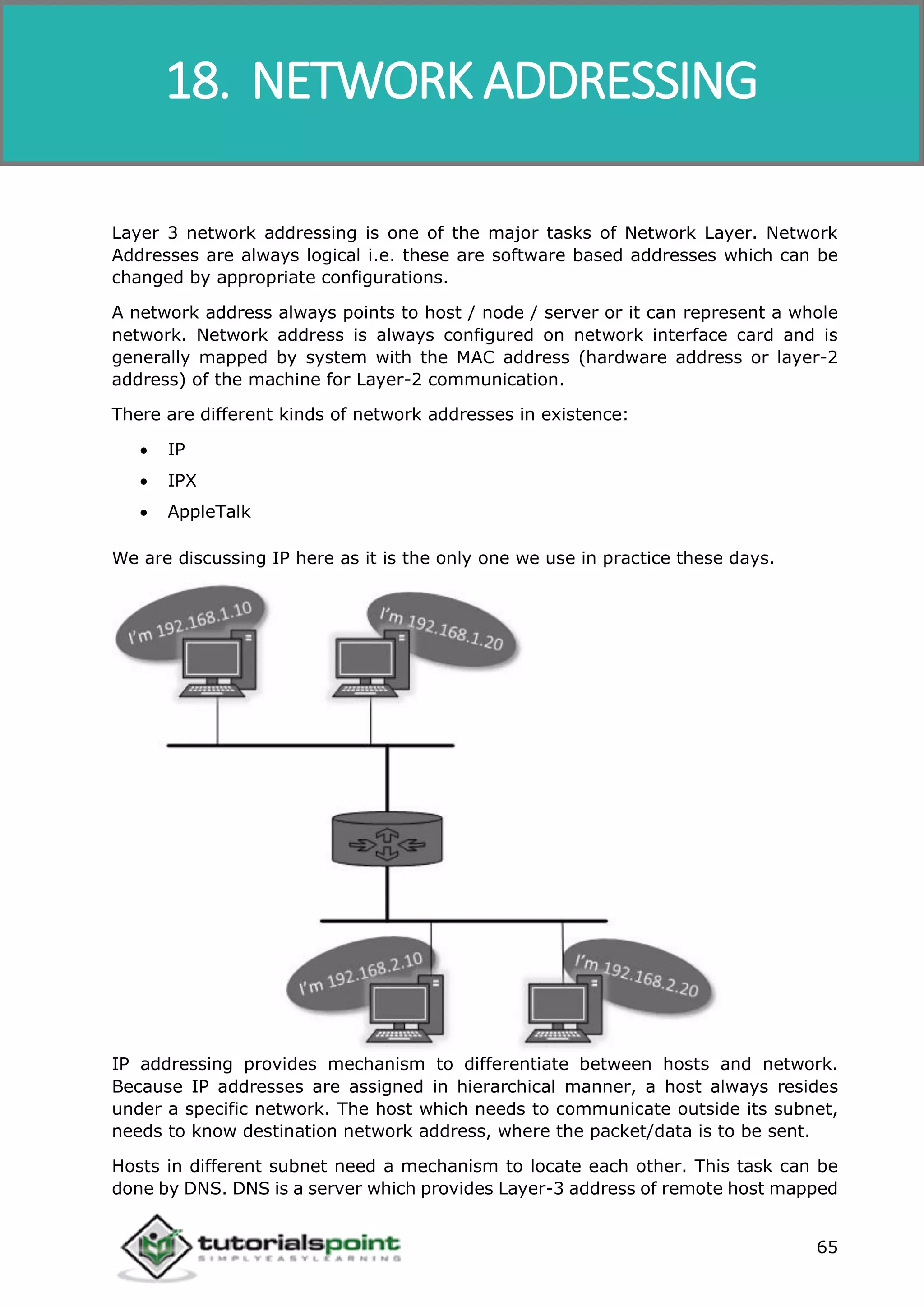 Data Communication and Computer Network
65
Layer 3 network addressing is one of the major tasks of Network Layer. Network
Addresses are always logical i.e. these are software based addresses which can be
changed by appropriate configurations.
A network address always points to host / node / server or it can represent a whole
network. Network address is always configured on network interface card and is
generally mapped by system with the MAC address (hardware address or layer-2
address) of the machine for Layer-2 communication.
There are different kinds of network addresses in existence:
 IP
 IPX
 AppleTalk
We are discussing IP here as it is the only one we use in practice these days.
IP addressing provides mechanism to differentiate between hosts and network.
Because IP addresses are assigned in hierarchical manner, a host always resides
under a specific network. The host which needs to communicate outside its subnet,
needs to know destination network address, where the packet/data is to be sent.
Hosts in different subnet need a mechanism to locate each other. This task can be
done by DNS. DNS is a server which provides Layer-3 address of remote host mapped
18. NETWORK ADDRESSING
 