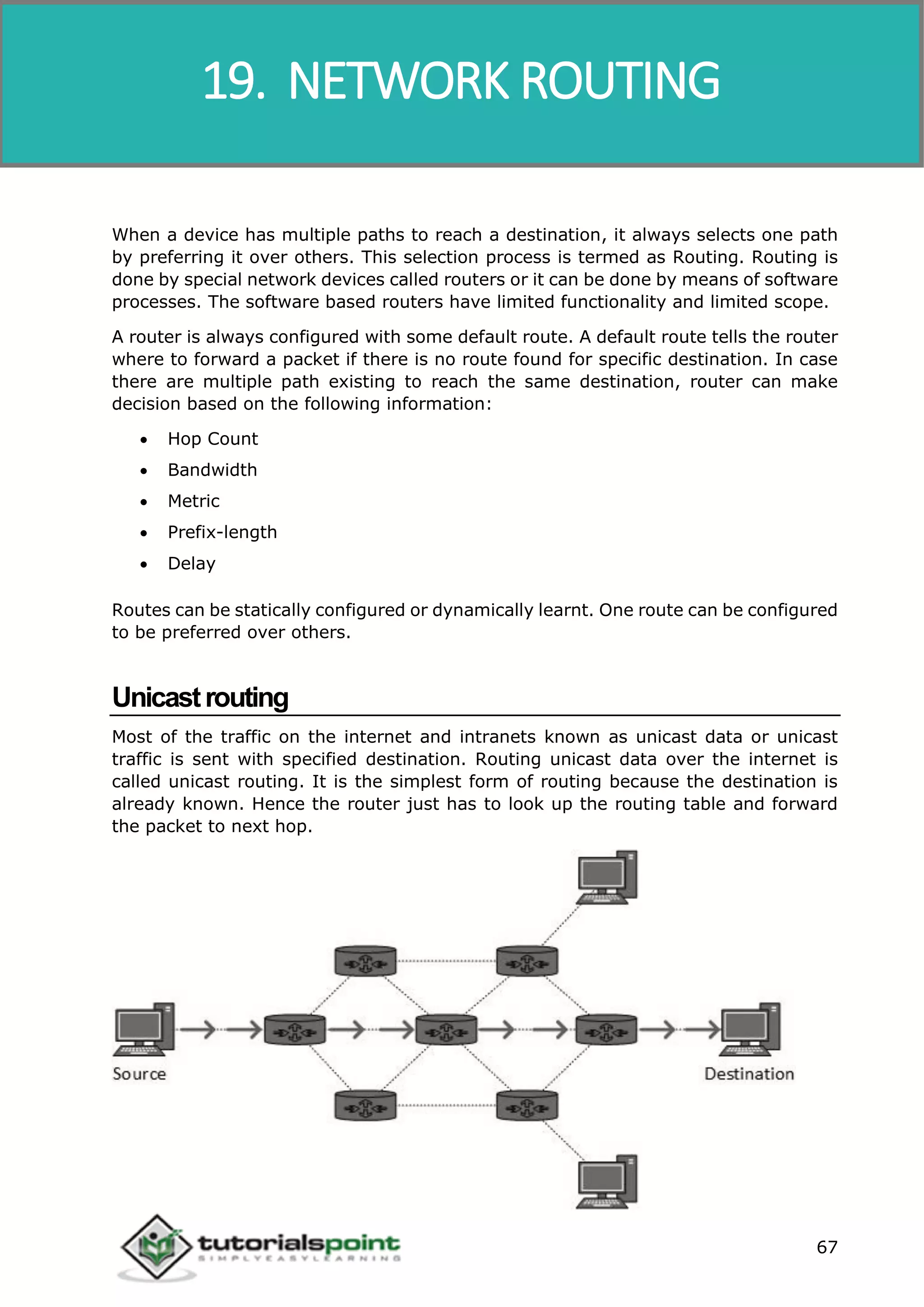 Data Communication and Computer Network
67
When a device has multiple paths to reach a destination, it always selects one path
by preferring it over others. This selection process is termed as Routing. Routing is
done by special network devices called routers or it can be done by means of software
processes. The software based routers have limited functionality and limited scope.
A router is always configured with some default route. A default route tells the router
where to forward a packet if there is no route found for specific destination. In case
there are multiple path existing to reach the same destination, router can make
decision based on the following information:
 Hop Count
 Bandwidth
 Metric
 Prefix-length
 Delay
Routes can be statically configured or dynamically learnt. One route can be configured
to be preferred over others.
Unicastrouting
Most of the traffic on the internet and intranets known as unicast data or unicast
traffic is sent with specified destination. Routing unicast data over the internet is
called unicast routing. It is the simplest form of routing because the destination is
already known. Hence the router just has to look up the routing table and forward
the packet to next hop.
19. NETWORK ROUTING
 