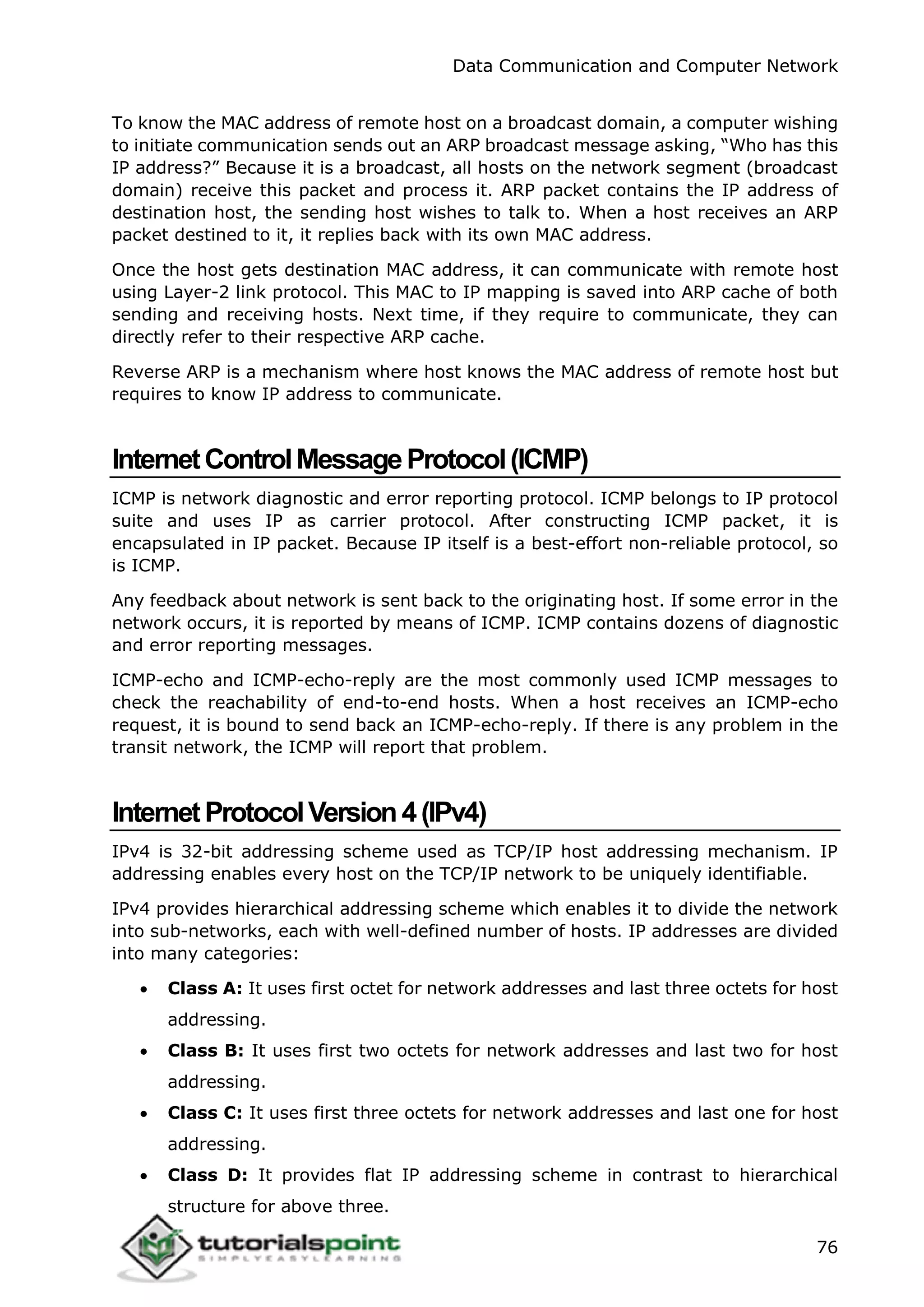 Data Communication and Computer Network
76
To know the MAC address of remote host on a broadcast domain, a computer wishing
to initiate communication sends out an ARP broadcast message asking, “Who has this
IP address?” Because it is a broadcast, all hosts on the network segment (broadcast
domain) receive this packet and process it. ARP packet contains the IP address of
destination host, the sending host wishes to talk to. When a host receives an ARP
packet destined to it, it replies back with its own MAC address.
Once the host gets destination MAC address, it can communicate with remote host
using Layer-2 link protocol. This MAC to IP mapping is saved into ARP cache of both
sending and receiving hosts. Next time, if they require to communicate, they can
directly refer to their respective ARP cache.
Reverse ARP is a mechanism where host knows the MAC address of remote host but
requires to know IP address to communicate.
InternetControlMessageProtocol(ICMP)
ICMP is network diagnostic and error reporting protocol. ICMP belongs to IP protocol
suite and uses IP as carrier protocol. After constructing ICMP packet, it is
encapsulated in IP packet. Because IP itself is a best-effort non-reliable protocol, so
is ICMP.
Any feedback about network is sent back to the originating host. If some error in the
network occurs, it is reported by means of ICMP. ICMP contains dozens of diagnostic
and error reporting messages.
ICMP-echo and ICMP-echo-reply are the most commonly used ICMP messages to
check the reachability of end-to-end hosts. When a host receives an ICMP-echo
request, it is bound to send back an ICMP-echo-reply. If there is any problem in the
transit network, the ICMP will report that problem.
InternetProtocolVersion4(IPv4)
IPv4 is 32-bit addressing scheme used as TCP/IP host addressing mechanism. IP
addressing enables every host on the TCP/IP network to be uniquely identifiable.
IPv4 provides hierarchical addressing scheme which enables it to divide the network
into sub-networks, each with well-defined number of hosts. IP addresses are divided
into many categories:
 Class A: It uses first octet for network addresses and last three octets for host
addressing.
 Class B: It uses first two octets for network addresses and last two for host
addressing.
 Class C: It uses first three octets for network addresses and last one for host
addressing.
 Class D: It provides flat IP addressing scheme in contrast to hierarchical
structure for above three.
 