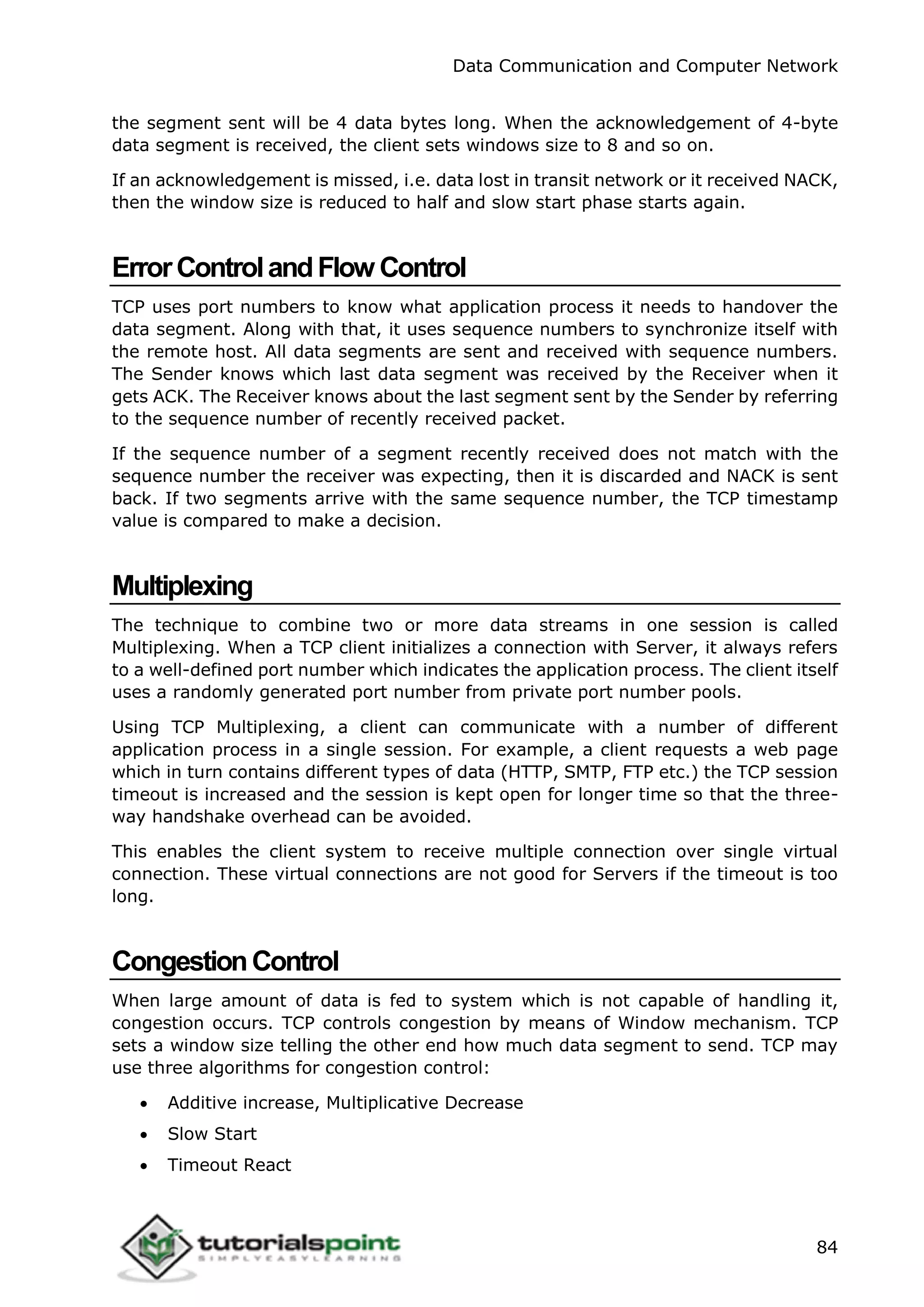 Data Communication and Computer Network
84
the segment sent will be 4 data bytes long. When the acknowledgement of 4-byte
data segment is received, the client sets windows size to 8 and so on.
If an acknowledgement is missed, i.e. data lost in transit network or it received NACK,
then the window size is reduced to half and slow start phase starts again.
ErrorControlandFlow Control
TCP uses port numbers to know what application process it needs to handover the
data segment. Along with that, it uses sequence numbers to synchronize itself with
the remote host. All data segments are sent and received with sequence numbers.
The Sender knows which last data segment was received by the Receiver when it
gets ACK. The Receiver knows about the last segment sent by the Sender by referring
to the sequence number of recently received packet.
If the sequence number of a segment recently received does not match with the
sequence number the receiver was expecting, then it is discarded and NACK is sent
back. If two segments arrive with the same sequence number, the TCP timestamp
value is compared to make a decision.
Multiplexing
The technique to combine two or more data streams in one session is called
Multiplexing. When a TCP client initializes a connection with Server, it always refers
to a well-defined port number which indicates the application process. The client itself
uses a randomly generated port number from private port number pools.
Using TCP Multiplexing, a client can communicate with a number of different
application process in a single session. For example, a client requests a web page
which in turn contains different types of data (HTTP, SMTP, FTP etc.) the TCP session
timeout is increased and the session is kept open for longer time so that the three-
way handshake overhead can be avoided.
This enables the client system to receive multiple connection over single virtual
connection. These virtual connections are not good for Servers if the timeout is too
long.
CongestionControl
When large amount of data is fed to system which is not capable of handling it,
congestion occurs. TCP controls congestion by means of Window mechanism. TCP
sets a window size telling the other end how much data segment to send. TCP may
use three algorithms for congestion control:
 Additive increase, Multiplicative Decrease
 Slow Start
 Timeout React
 
