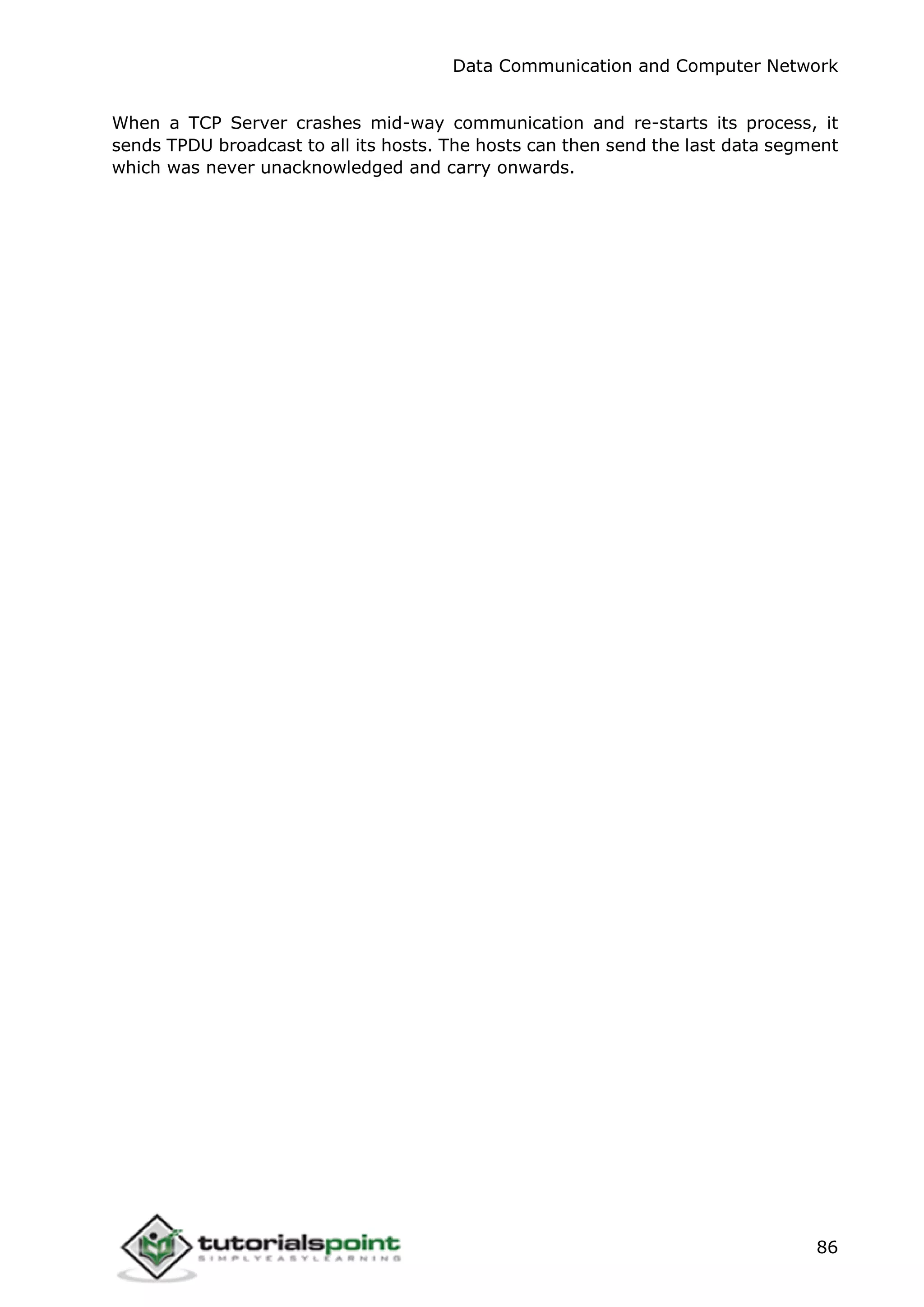 Data Communication and Computer Network
86
When a TCP Server crashes mid-way communication and re-starts its process, it
sends TPDU broadcast to all its hosts. The hosts can then send the last data segment
which was never unacknowledged and carry onwards.
 