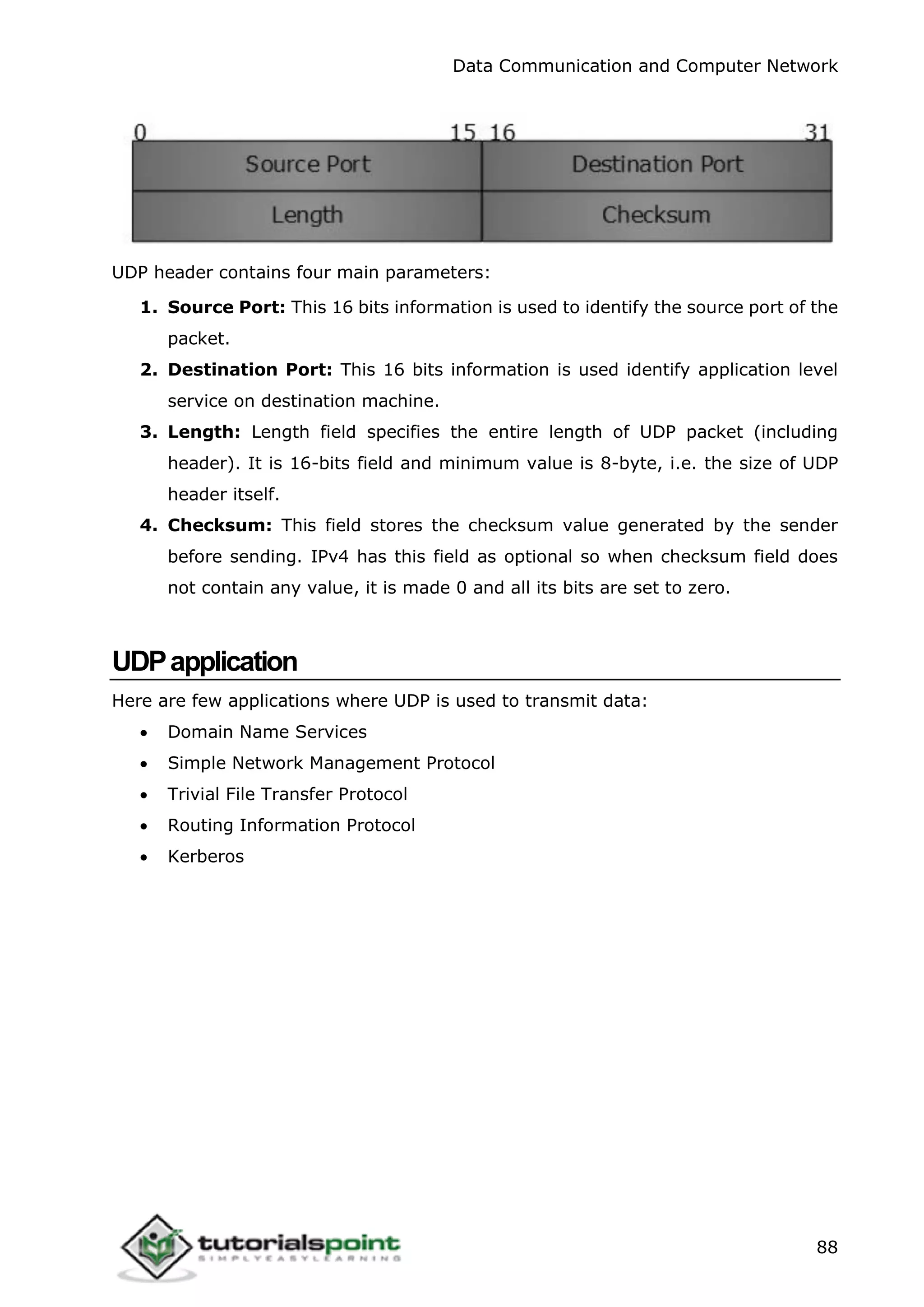 Data Communication and Computer Network
88
UDP header contains four main parameters:
1. Source Port: This 16 bits information is used to identify the source port of the
packet.
2. Destination Port: This 16 bits information is used identify application level
service on destination machine.
3. Length: Length field specifies the entire length of UDP packet (including
header). It is 16-bits field and minimum value is 8-byte, i.e. the size of UDP
header itself.
4. Checksum: This field stores the checksum value generated by the sender
before sending. IPv4 has this field as optional so when checksum field does
not contain any value, it is made 0 and all its bits are set to zero.
UDPapplication
Here are few applications where UDP is used to transmit data:
 Domain Name Services
 Simple Network Management Protocol
 Trivial File Transfer Protocol
 Routing Information Protocol
 Kerberos
 