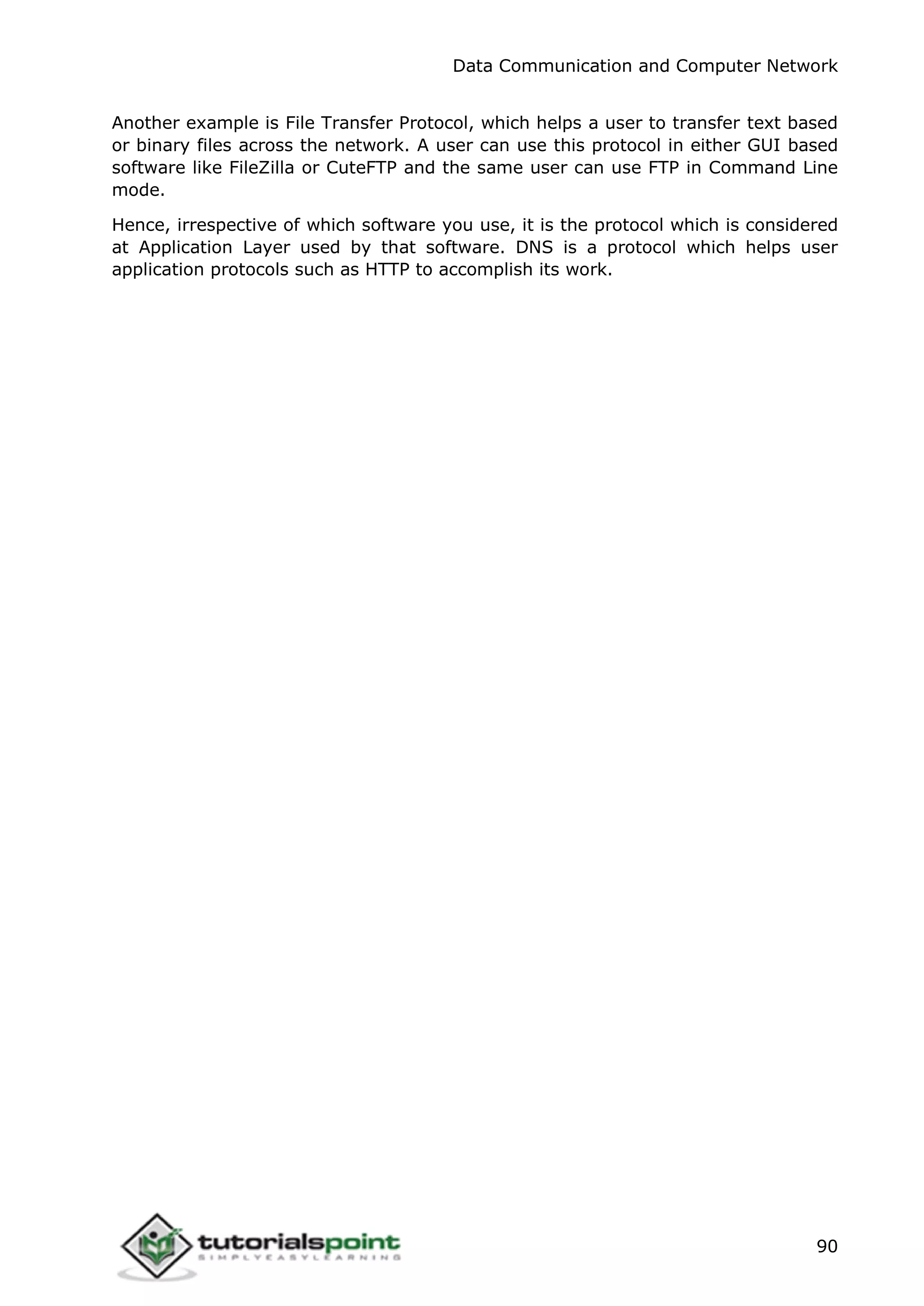 Data Communication and Computer Network
90
Another example is File Transfer Protocol, which helps a user to transfer text based
or binary files across the network. A user can use this protocol in either GUI based
software like FileZilla or CuteFTP and the same user can use FTP in Command Line
mode.
Hence, irrespective of which software you use, it is the protocol which is considered
at Application Layer used by that software. DNS is a protocol which helps user
application protocols such as HTTP to accomplish its work.
 