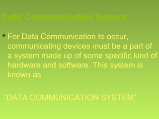 Data Communication System
For Data Communication to occur,
communicating devices must be a part of
a system made up of some specific kind of
hardware and software. This system is
known as
“DATA COMMUNICATION SYSTEM”