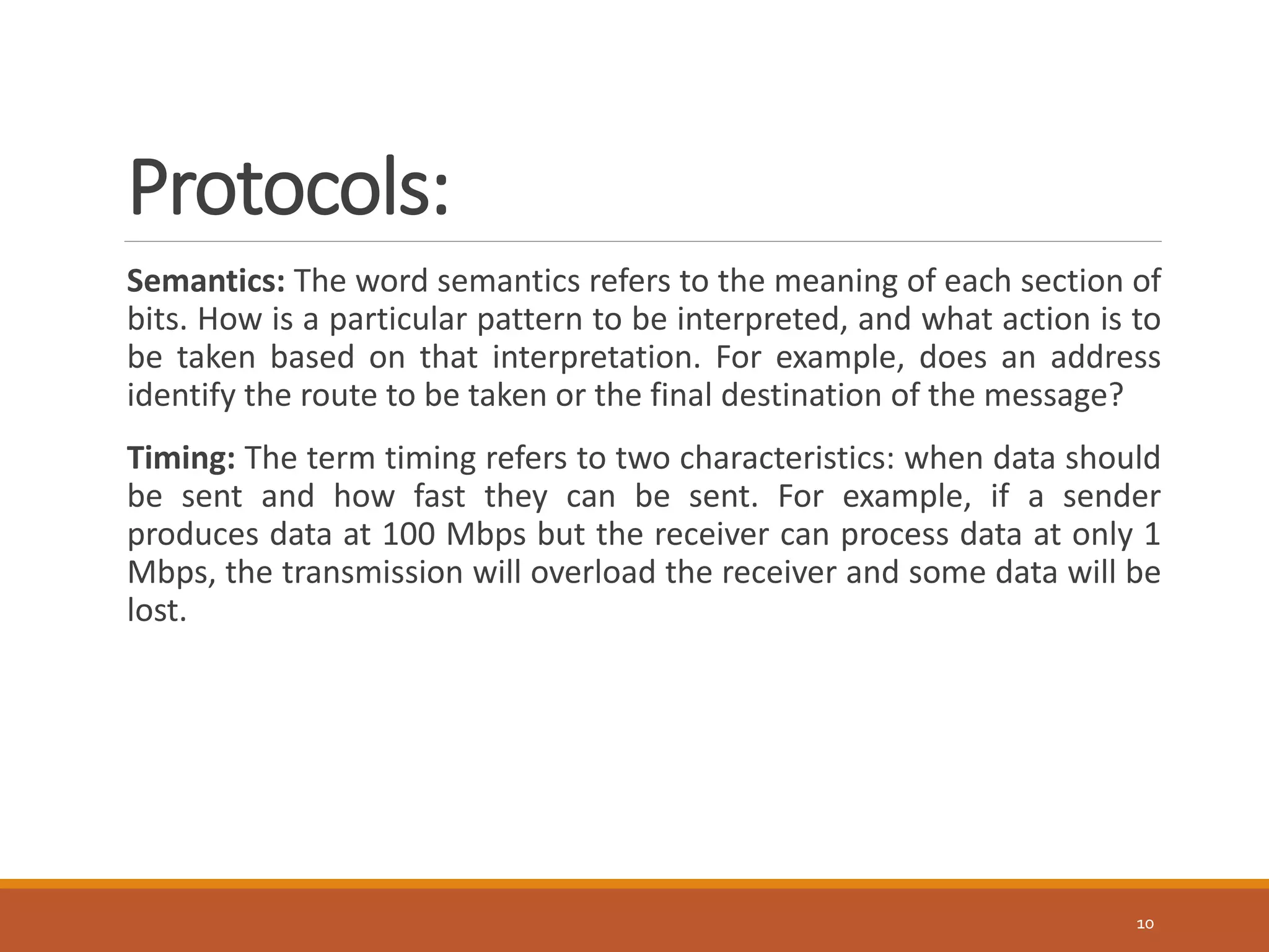 Protocols:
Semantics: The word semantics refers to the meaning of each section of
bits. How is a particular pattern to be interpreted, and what action is to
be taken based on that interpretation. For example, does an address
identify the route to be taken or the final destination of the message?
Timing: The term timing refers to two characteristics: when data should
be sent and how fast they can be sent. For example, if a sender
produces data at 100 Mbps but the receiver can process data at only 1
Mbps, the transmission will overload the receiver and some data will be
lost.
10
 