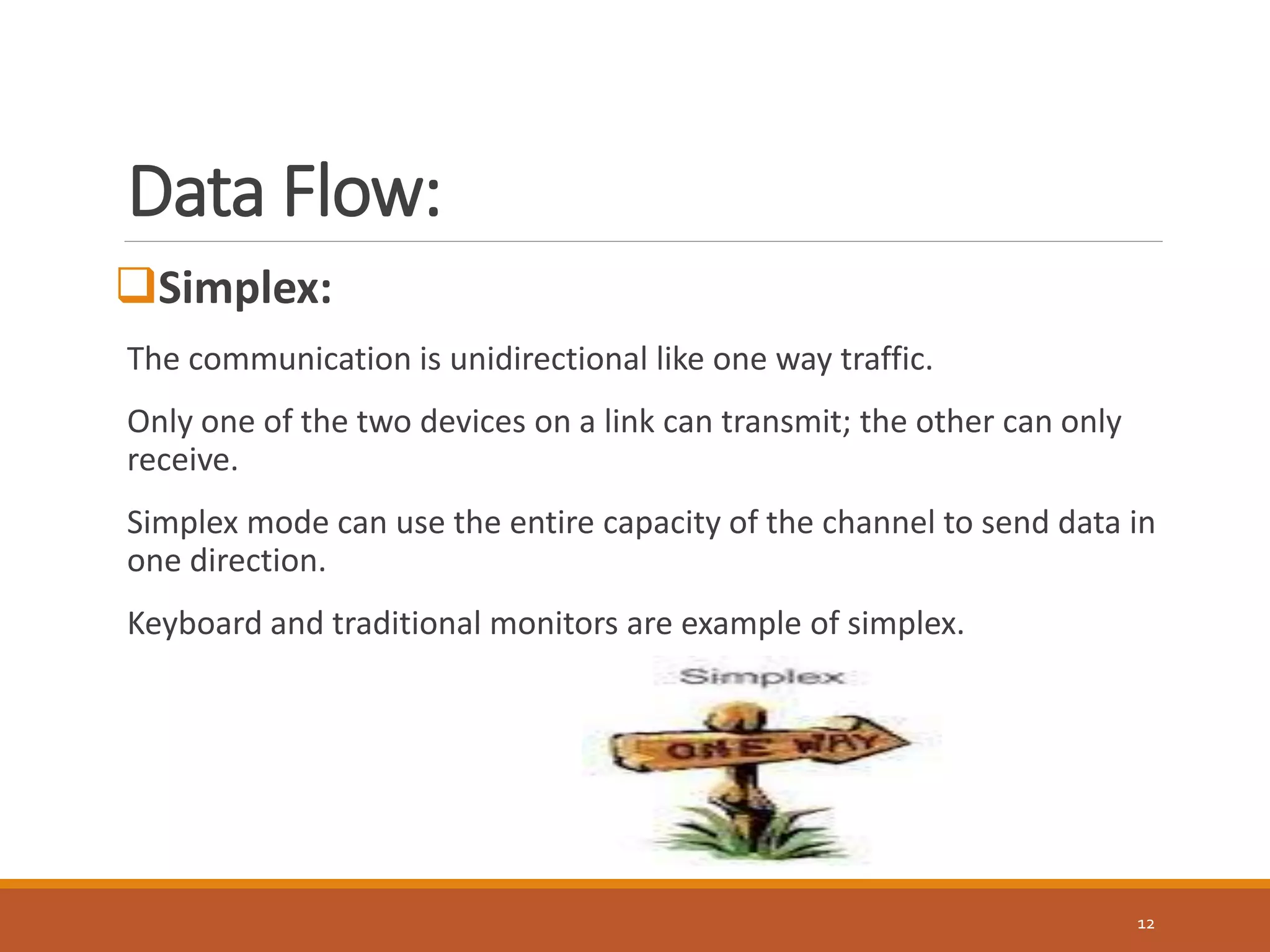 Data Flow:
12
Simplex:
The communication is unidirectional like one way traffic.
Only one of the two devices on a link can transmit; the other can only
receive.
Simplex mode can use the entire capacity of the channel to send data in
one direction.
Keyboard and traditional monitors are example of simplex.
 