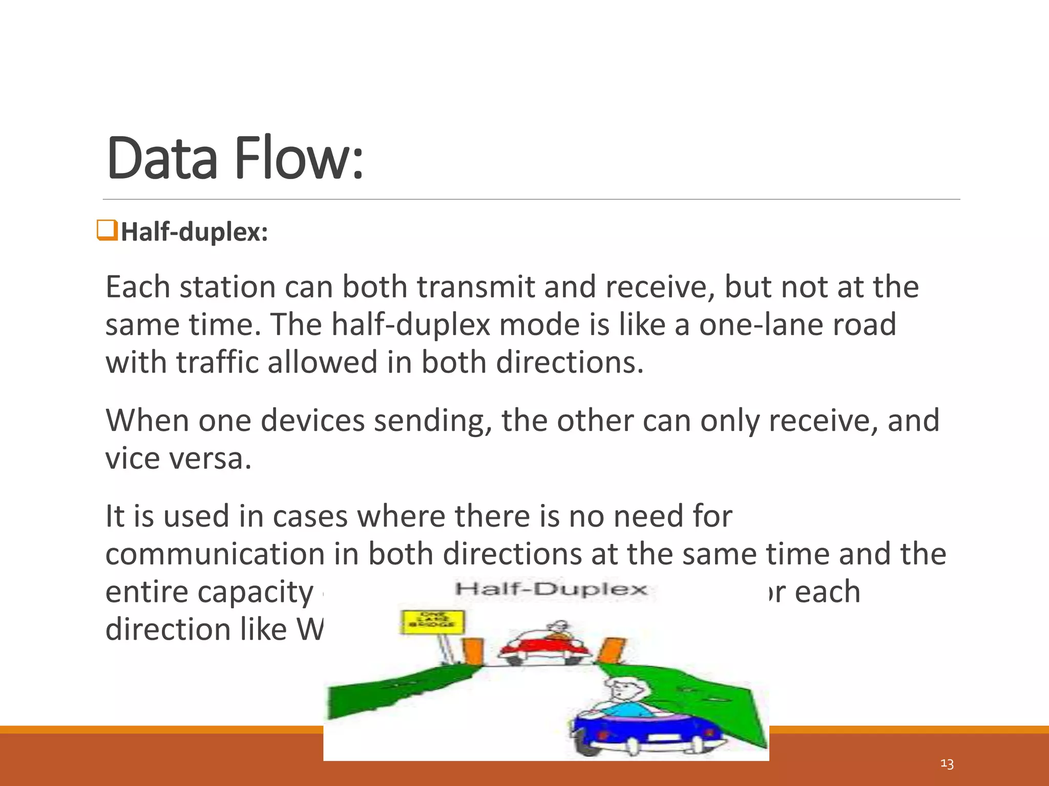 Data Flow:
13
Half-duplex:
Each station can both transmit and receive, but not at the
same time. The half-duplex mode is like a one-lane road
with traffic allowed in both directions.
When one devices sending, the other can only receive, and
vice versa.
It is used in cases where there is no need for
communication in both directions at the same time and the
entire capacity of the channel can be utilized for each
direction like Walkie-talkies.
 